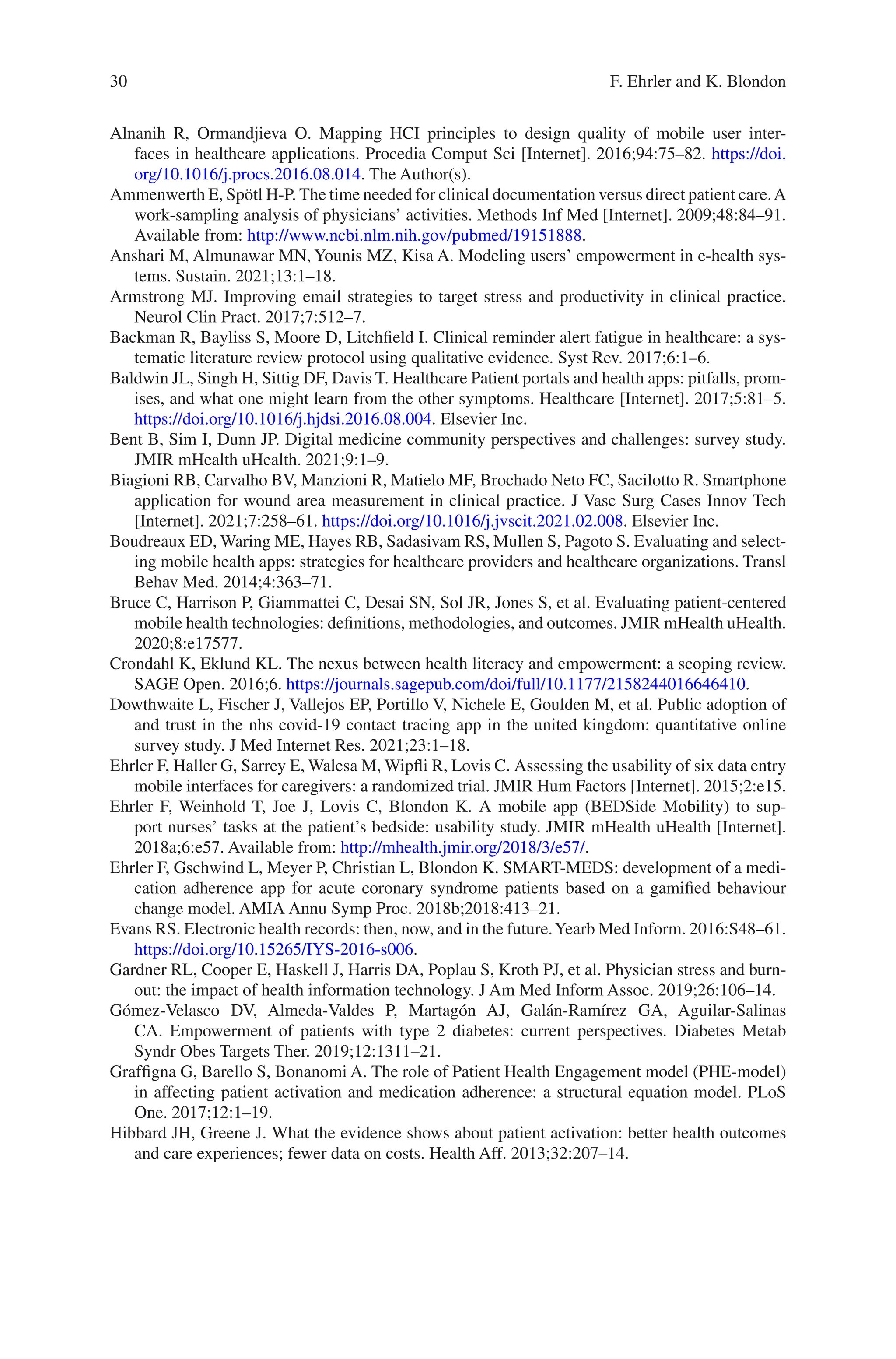 30
Alnanih R, Ormandjieva O. Mapping HCI principles to design quality of mobile user inter-
faces in healthcare applications. Procedia Comput Sci [Internet]. 2016;94:75–82. https://doi.
org/10.1016/j.procs.2016.08.014. The Author(s).
Ammenwerth E, Spötl H-P. The time needed for clinical documentation versus direct patient care.A
work-sampling analysis of physicians’ activities. Methods Inf Med [Internet]. 2009;48:84–91.
Available from: http://www.ncbi.nlm.nih.gov/pubmed/19151888.
Anshari M, Almunawar MN, Younis MZ, Kisa A. Modeling users’ empowerment in e-health sys-
tems. Sustain. 2021;13:1–18.
Armstrong MJ. Improving email strategies to target stress and productivity in clinical practice.
Neurol Clin Pract. 2017;7:512–7.
Backman R, Bayliss S, Moore D, Litchfield I. Clinical reminder alert fatigue in healthcare: a sys-
tematic literature review protocol using qualitative evidence. Syst Rev. 2017;6:1–6.
Baldwin JL, Singh H, Sittig DF, Davis T. Healthcare Patient portals and health apps: pitfalls, prom-
ises, and what one might learn from the other symptoms. Healthcare [Internet]. 2017;5:81–5.
https://doi.org/10.1016/j.hjdsi.2016.08.004. Elsevier Inc.
Bent B, Sim I, Dunn JP. Digital medicine community perspectives and challenges: survey study.
JMIR mHealth uHealth. 2021;9:1–9.
Biagioni RB, Carvalho BV, Manzioni R, Matielo MF, Brochado Neto FC, Sacilotto R. Smartphone
application for wound area measurement in clinical practice. J Vasc Surg Cases Innov Tech
[Internet]. 2021;7:258–61. https://doi.org/10.1016/j.jvscit.2021.02.008. Elsevier Inc.
Boudreaux ED, Waring ME, Hayes RB, Sadasivam RS, Mullen S, Pagoto S. Evaluating and select-
ing mobile health apps: strategies for healthcare providers and healthcare organizations. Transl
Behav Med. 2014;4:363–71.
Bruce C, Harrison P, Giammattei C, Desai SN, Sol JR, Jones S, et al. Evaluating patient-­
centered
mobile health technologies: definitions, methodologies, and outcomes. JMIR mHealth uHealth.
2020;8:e17577.
Crondahl K, Eklund KL. The nexus between health literacy and empowerment: a scoping review.
SAGE Open. 2016;6. https://journals.sagepub.com/doi/full/10.1177/2158244016646410.
Dowthwaite L, Fischer J, Vallejos EP, Portillo V, Nichele E, Goulden M, et al. Public adoption of
and trust in the nhs covid-19 contact tracing app in the united kingdom: quantitative online
survey study. J Med Internet Res. 2021;23:1–18.
Ehrler F, Haller G, Sarrey E, Walesa M, Wipfli R, Lovis C. Assessing the usability of six data entry
mobile interfaces for caregivers: a randomized trial. JMIR Hum Factors [Internet]. 2015;2:e15.
Ehrler F, Weinhold T, Joe J, Lovis C, Blondon K. A mobile app (BEDSide Mobility) to sup-
port nurses’ tasks at the patient’s bedside: usability study. JMIR mHealth uHealth [Internet].
2018a;6:e57. Available from: http://mhealth.jmir.org/2018/3/e57/.
Ehrler F, Gschwind L, Meyer P, Christian L, Blondon K. SMART-MEDS: development of a medi-
cation adherence app for acute coronary syndrome patients based on a gamified behaviour
change model. AMIA Annu Symp Proc. 2018b;2018:413–21.
Evans RS. Electronic health records: then, now, and in the future.Yearb Med Inform. 2016:S48–61.
https://doi.org/10.15265/IYS-­2016-­s006.
Gardner RL, Cooper E, Haskell J, Harris DA, Poplau S, Kroth PJ, et al. Physician stress and burn-
out: the impact of health information technology. J Am Med Inform Assoc. 2019;26:106–14.
Gómez-Velasco DV, Almeda-Valdes P, Martagón AJ, Galán-Ramírez GA, Aguilar-Salinas
CA. Empowerment of patients with type 2 diabetes: current perspectives. Diabetes Metab
Syndr Obes Targets Ther. 2019;12:1311–21.
Graffigna G, Barello S, Bonanomi A. The role of Patient Health Engagement model (PHE-model)
in affecting patient activation and medication adherence: a structural equation model. PLoS
One. 2017;12:1–19.
Hibbard JH, Greene J. What the evidence shows about patient activation: better health outcomes
and care experiences; fewer data on costs. Health Aff. 2013;32:207–14.
F. Ehrler and K. Blondon
 