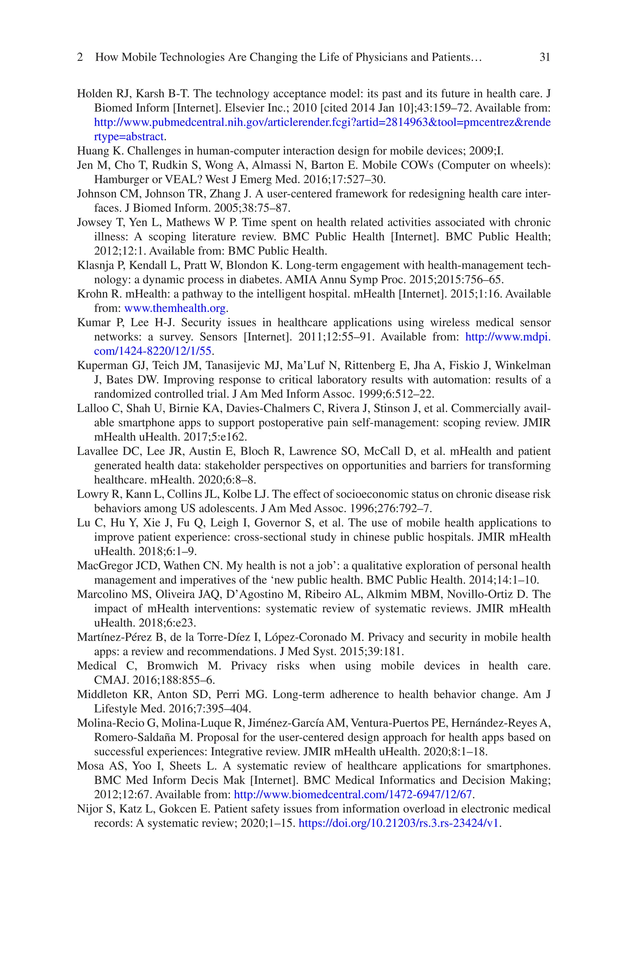 31
Holden RJ, Karsh B-T. The technology acceptance model: its past and its future in health care. J
Biomed Inform [Internet]. Elsevier Inc.; 2010 [cited 2014 Jan 10];43:159–72. Available from:
http://www.pubmedcentral.nih.gov/articlerender.fcgi?artid=2814963tool=pmcentrezrende
rtype=abstract.
Huang K. Challenges in human-computer interaction design for mobile devices; 2009;I.
Jen M, Cho T, Rudkin S, Wong A, Almassi N, Barton E. Mobile COWs (Computer on wheels):
Hamburger or VEAL? West J Emerg Med. 2016;17:527–30.
Johnson CM, Johnson TR, Zhang J. A user-centered framework for redesigning health care inter-
faces. J Biomed Inform. 2005;38:75–87.
Jowsey T, Yen L, Mathews W P. Time spent on health related activities associated with chronic
illness: A scoping literature review. BMC Public Health [Internet]. BMC Public Health;
2012;12:1. Available from: BMC Public Health.
Klasnja P, Kendall L, Pratt W, Blondon K. Long-term engagement with health-management tech-
nology: a dynamic process in diabetes. AMIA Annu Symp Proc. 2015;2015:756–65.
Krohn R. mHealth: a pathway to the intelligent hospital. mHealth [Internet]. 2015;1:16. Available
from: www.themhealth.org.
Kumar P, Lee H-J. Security issues in healthcare applications using wireless medical sensor
networks: a survey. Sensors [Internet]. 2011;12:55–91. Available from: http://www.mdpi.
com/1424-­8220/12/1/55.
Kuperman GJ, Teich JM, Tanasijevic MJ, Ma’Luf N, Rittenberg E, Jha A, Fiskio J, Winkelman
J, Bates DW. Improving response to critical laboratory results with automation: results of a
randomized controlled trial. J Am Med Inform Assoc. 1999;6:512–22.
Lalloo C, Shah U, Birnie KA, Davies-Chalmers C, Rivera J, Stinson J, et al. Commercially avail-
able smartphone apps to support postoperative pain self-management: scoping review. JMIR
mHealth uHealth. 2017;5:e162.
Lavallee DC, Lee JR, Austin E, Bloch R, Lawrence SO, McCall D, et al. mHealth and patient
generated health data: stakeholder perspectives on opportunities and barriers for transforming
healthcare. mHealth. 2020;6:8–8.
Lowry R, Kann L, Collins JL, Kolbe LJ. The effect of socioeconomic status on chronic disease risk
behaviors among US adolescents. J Am Med Assoc. 1996;276:792–7.
Lu C, Hu Y, Xie J, Fu Q, Leigh I, Governor S, et al. The use of mobile health applications to
improve patient experience: cross-sectional study in chinese public hospitals. JMIR mHealth
uHealth. 2018;6:1–9.
MacGregor JCD, Wathen CN. My health is not a job’: a qualitative exploration of personal health
management and imperatives of the ‘new public health. BMC Public Health. 2014;14:1–10.
Marcolino MS, Oliveira JAQ, D’Agostino M, Ribeiro AL, Alkmim MBM, Novillo-Ortiz D. The
impact of mHealth interventions: systematic review of systematic reviews. JMIR mHealth
uHealth. 2018;6:e23.
Martínez-Pérez B, de la Torre-Díez I, López-Coronado M. Privacy and security in mobile health
apps: a review and recommendations. J Med Syst. 2015;39:181.
Medical C, Bromwich M. Privacy risks when using mobile devices in health care.
CMAJ. 2016;188:855–6.
Middleton KR, Anton SD, Perri MG. Long-term adherence to health behavior change. Am J
Lifestyle Med. 2016;7:395–404.
Molina-Recio G, Molina-Luque R, Jiménez-García AM, Ventura-Puertos PE, Hernández-Reyes A,
Romero-Saldaña M. Proposal for the user-centered design approach for health apps based on
successful experiences: Integrative review. JMIR mHealth uHealth. 2020;8:1–18.
Mosa AS, Yoo I, Sheets L. A systematic review of healthcare applications for smartphones.
BMC Med Inform Decis Mak [Internet]. BMC Medical Informatics and Decision Making;
2012;12:67. Available from: http://www.biomedcentral.com/1472-­6947/12/67.
Nijor S, Katz L, Gokcen E. Patient safety issues from information overload in electronic medical
records: A systematic review; 2020;1–15. https://doi.org/10.21203/rs.3.rs-­23424/v1.
2 How Mobile Technologies Are Changing the Life of Physicians and Patients…
 
