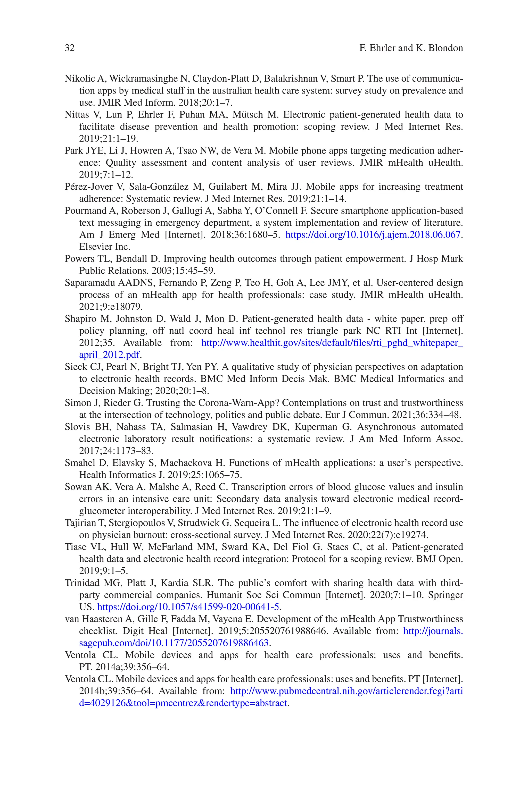 32
Nikolic A, Wickramasinghe N, Claydon-Platt D, Balakrishnan V, Smart P. The use of communica-
tion apps by medical staff in the australian health care system: survey study on prevalence and
use. JMIR Med Inform. 2018;20:1–7.
Nittas V, Lun P, Ehrler F, Puhan MA, Mütsch M. Electronic patient-generated health data to
facilitate disease prevention and health promotion: scoping review. J Med Internet Res.
2019;21:1–19.
Park JYE, Li J, Howren A, Tsao NW, de Vera M. Mobile phone apps targeting medication adher-
ence: Quality assessment and content analysis of user reviews. JMIR mHealth uHealth.
2019;7:1–12.
Pérez-Jover V, Sala-González M, Guilabert M, Mira JJ. Mobile apps for increasing treatment
adherence: Systematic review. J Med Internet Res. 2019;21:1–14.
Pourmand A, Roberson J, Gallugi A, Sabha Y, O’Connell F. Secure smartphone application-based
text messaging in emergency department, a system implementation and review of literature.
Am J Emerg Med [Internet]. 2018;36:1680–5. https://doi.org/10.1016/j.ajem.2018.06.067.
Elsevier Inc.
Powers TL, Bendall D. Improving health outcomes through patient empowerment. J Hosp Mark
Public Relations. 2003;15:45–59.
Saparamadu AADNS, Fernando P, Zeng P, Teo H, Goh A, Lee JMY, et al. User-centered design
process of an mHealth app for health professionals: case study. JMIR mHealth uHealth.
2021;9:e18079.
Shapiro M, Johnston D, Wald J, Mon D. Patient-generated health data - white paper. prep off
policy planning, off natl coord heal inf technol res triangle park NC RTI Int [Internet].
2012;35. Available from: http://www.healthit.gov/sites/default/files/rti_pghd_whitepaper_
april_2012.pdf.
Sieck CJ, Pearl N, Bright TJ, Yen PY. A qualitative study of physician perspectives on adaptation
to electronic health records. BMC Med Inform Decis Mak. BMC Medical Informatics and
Decision Making; 2020;20:1–8.
Simon J, Rieder G. Trusting the Corona-Warn-App? Contemplations on trust and trustworthiness
at the intersection of technology, politics and public debate. Eur J Commun. 2021;36:334–48.
Slovis BH, Nahass TA, Salmasian H, Vawdrey DK, Kuperman G. Asynchronous automated
electronic laboratory result notifications: a systematic review. J Am Med Inform Assoc.
2017;24:1173–83.
Smahel D, Elavsky S, Machackova H. Functions of mHealth applications: a user’s perspective.
Health Informatics J. 2019;25:1065–75.
Sowan AK, Vera A, Malshe A, Reed C. Transcription errors of blood glucose values and insulin
errors in an intensive care unit: Secondary data analysis toward electronic medical record-­
glucometer interoperability. J Med Internet Res. 2019;21:1–9.
Tajirian T, Stergiopoulos V, Strudwick G, Sequeira L. The influence of electronic health record use
on physician burnout: cross-sectional survey. J Med Internet Res. 2020;22(7):e19274.
Tiase VL, Hull W, McFarland MM, Sward KA, Del Fiol G, Staes C, et al. Patient-generated
health data and electronic health record integration: Protocol for a scoping review. BMJ Open.
2019;9:1–5.
Trinidad MG, Platt J, Kardia SLR. The public’s comfort with sharing health data with third-­
party commercial companies. Humanit Soc Sci Commun [Internet]. 2020;7:1–10. Springer
US. https://doi.org/10.1057/s41599-­020-­00641-­5.
van Haasteren A, Gille F, Fadda M, Vayena E. Development of the mHealth App Trustworthiness
checklist. Digit Heal [Internet]. 2019;5:205520761988646. Available from: http://journals.
sagepub.com/doi/10.1177/2055207619886463.
Ventola CL. Mobile devices and apps for health care professionals: uses and benefits.
PT. 2014a;39:356–64.
Ventola CL. Mobile devices and apps for health care professionals: uses and benefits. PT [Internet].
2014b;39:356–64. Available from: http://www.pubmedcentral.nih.gov/articlerender.fcgi?arti
d=4029126tool=pmcentrezrendertype=abstract.
F. Ehrler and K. Blondon
 