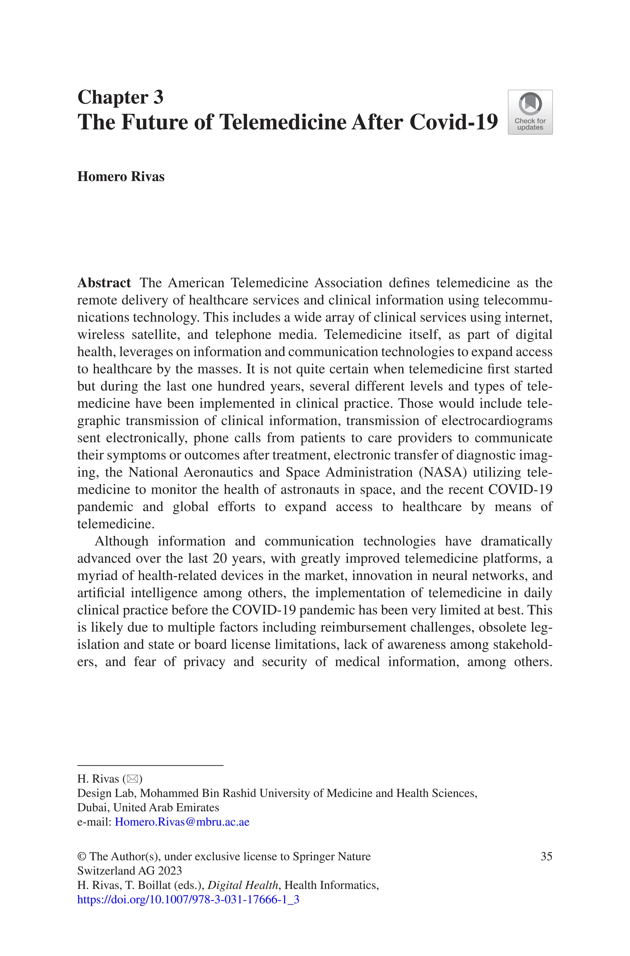 35
Chapter 3
The Future of Telemedicine After Covid-19
Homero Rivas
Abstract The American Telemedicine Association defines telemedicine as the
remote delivery of healthcare services and clinical information using telecommu-
nications technology. This includes a wide array of clinical services using internet,
wireless satellite, and telephone media. Telemedicine itself, as part of digital
health, leverages on information and communication technologies to expand access
to healthcare by the masses. It is not quite certain when telemedicine first started
but during the last one hundred years, several different levels and types of tele-
medicine have been implemented in clinical practice. Those would include tele-
graphic transmission of clinical information, transmission of electrocardiograms
sent electronically, phone calls from patients to care providers to communicate
their symptoms or outcomes after treatment, electronic transfer of diagnostic imag-
ing, the National Aeronautics and Space Administration (NASA) utilizing tele-
medicine to monitor the health of astronauts in space, and the recent COVID-19
pandemic and global efforts to expand access to healthcare by means of
telemedicine.
Although information and communication technologies have dramatically
advanced over the last 20 years, with greatly improved telemedicine platforms, a
myriad of health-related devices in the market, innovation in neural networks, and
artificial intelligence among others, the implementation of telemedicine in daily
clinical practice before the COVID-19 pandemic has been very limited at best. This
is likely due to multiple factors including reimbursement challenges, obsolete leg-
islation and state or board license limitations, lack of awareness among stakehold-
ers, and fear of privacy and security of medical information, among others.
H. Rivas (*)
Design Lab, Mohammed Bin Rashid University of Medicine and Health Sciences,
Dubai, United Arab Emirates
e-mail: Homero.Rivas@mbru.ac.ae
© The Author(s), under exclusive license to Springer Nature
Switzerland AG 2023
H. Rivas, T. Boillat (eds.), Digital Health, Health Informatics,
https://doi.org/10.1007/978-3-031-17666-1_3
 