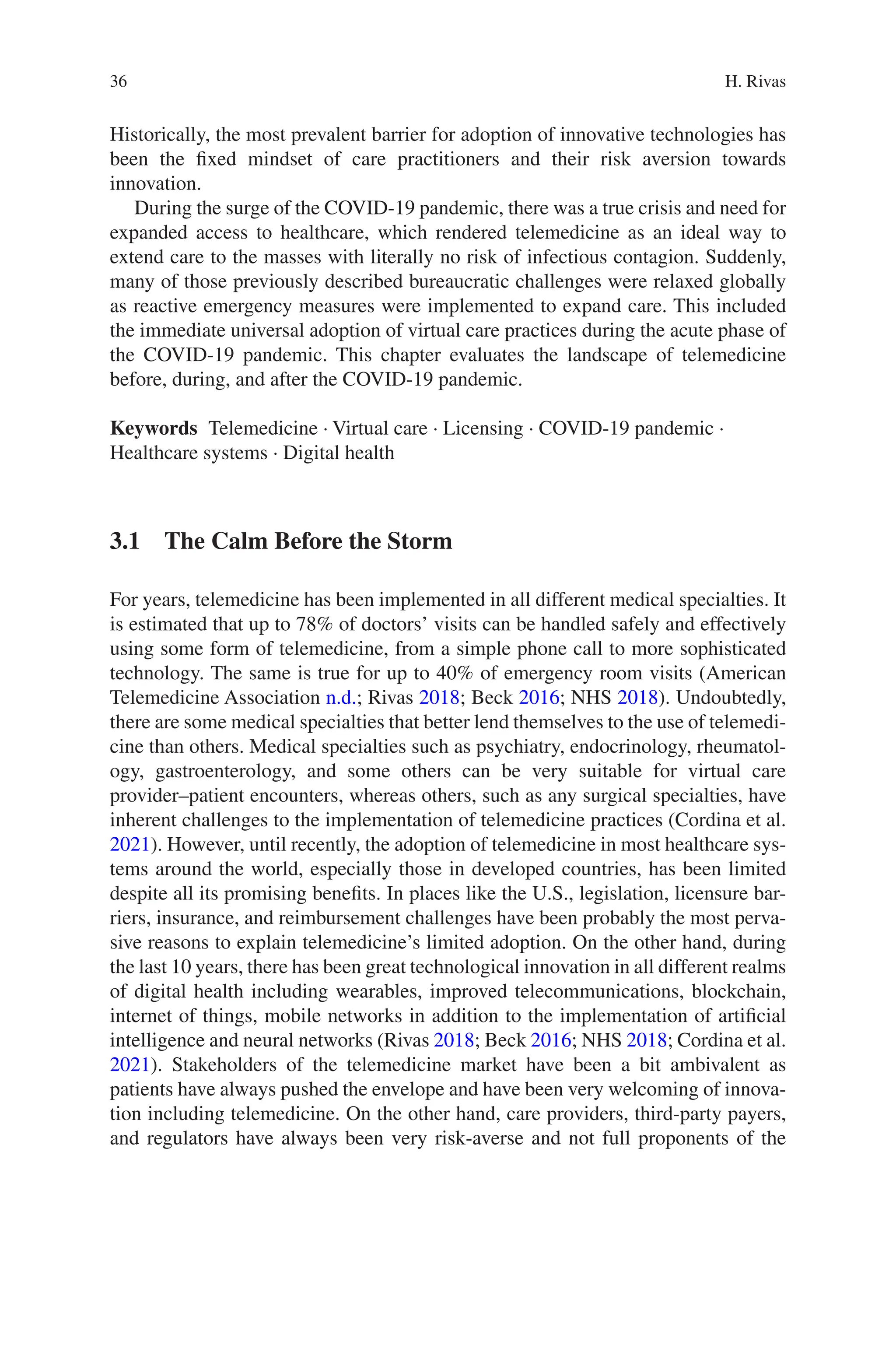 36
Historically, the most prevalent barrier for adoption of innovative technologies has
been the fixed mindset of care practitioners and their risk aversion towards
innovation.
During the surge of the COVID-19 pandemic, there was a true crisis and need for
expanded access to healthcare, which rendered telemedicine as an ideal way to
extend care to the masses with literally no risk of infectious contagion. Suddenly,
many of those previously described bureaucratic challenges were relaxed globally
as reactive emergency measures were implemented to expand care. This included
the immediate universal adoption of virtual care practices during the acute phase of
the COVID-19 pandemic. This chapter evaluates the landscape of telemedicine
before, during, and after the COVID-19 pandemic.
Keywords Telemedicine · Virtual care · Licensing · COVID-19 pandemic ·
Healthcare systems · Digital health
3.1 
The Calm Before the Storm
For years, telemedicine has been implemented in all different medical specialties. It
is estimated that up to 78% of doctors’ visits can be handled safely and effectively
using some form of telemedicine, from a simple phone call to more sophisticated
technology. The same is true for up to 40% of emergency room visits (American
Telemedicine Association n.d.; Rivas 2018; Beck 2016; NHS 2018). Undoubtedly,
there are some medical specialties that better lend themselves to the use of telemedi-
cine than others. Medical specialties such as psychiatry, endocrinology, rheumatol-
ogy, gastroenterology, and some others can be very suitable for virtual care
provider–patient encounters, whereas others, such as any surgical specialties, have
inherent challenges to the implementation of telemedicine practices (Cordina et al.
2021). However, until recently, the adoption of telemedicine in most healthcare sys-
tems around the world, especially those in developed countries, has been limited
despite all its promising benefits. In places like the U.S., legislation, licensure bar-
riers, insurance, and reimbursement challenges have been probably the most perva-
sive reasons to explain telemedicine’s limited adoption. On the other hand, during
the last 10 years, there has been great technological innovation in all different realms
of digital health including wearables, improved telecommunications, blockchain,
internet of things, mobile networks in addition to the implementation of artificial
intelligence and neural networks (Rivas 2018; Beck 2016; NHS 2018; Cordina et al.
2021). Stakeholders of the telemedicine market have been a bit ambivalent as
patients have always pushed the envelope and have been very welcoming of innova-
tion including telemedicine. On the other hand, care providers, third-party payers,
and regulators have always been very risk-averse and not full proponents of the
H. Rivas
 