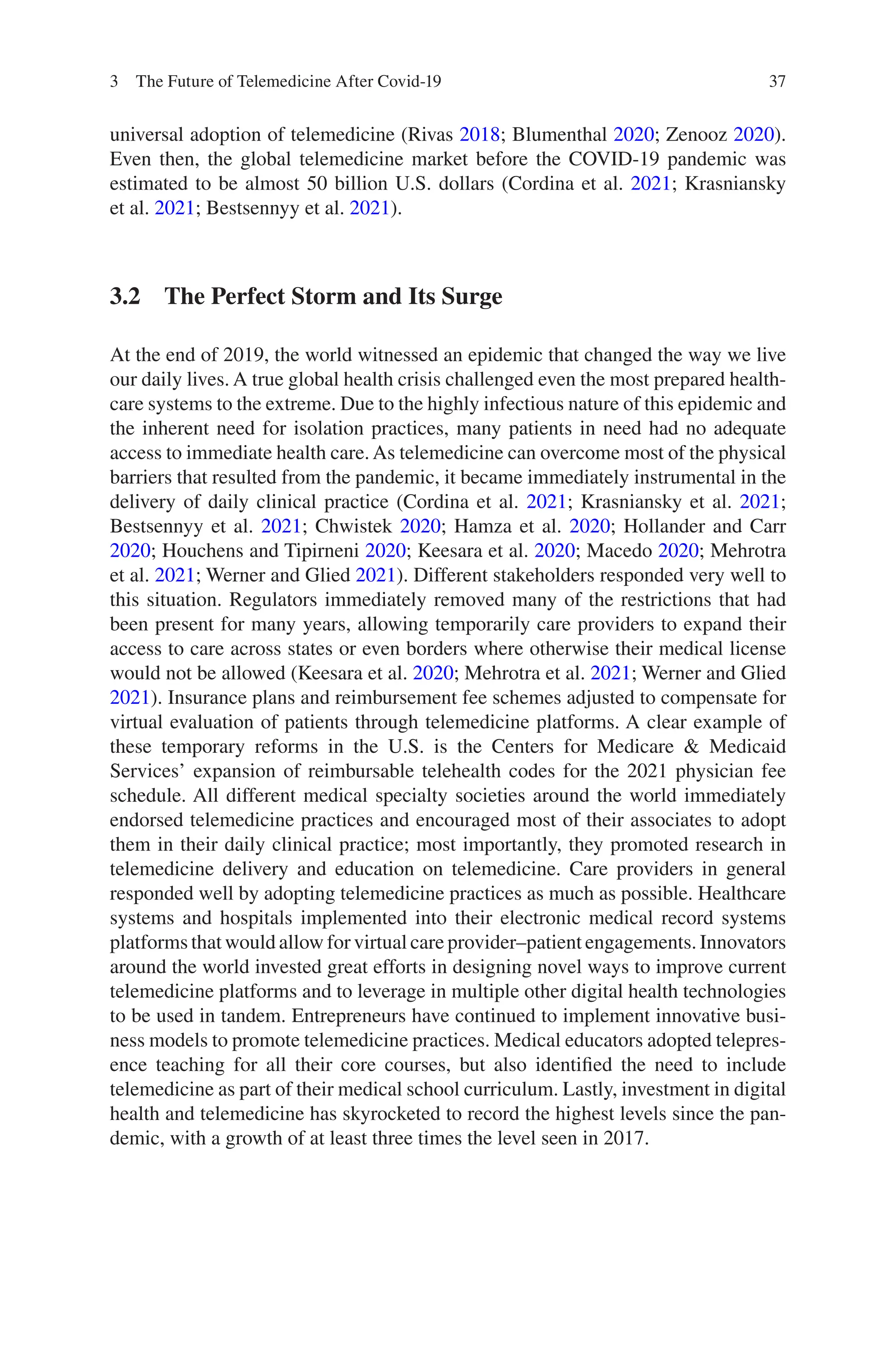 37
universal adoption of telemedicine (Rivas 2018; Blumenthal 2020; Zenooz 2020).
Even then, the global telemedicine market before the COVID-19 pandemic was
estimated to be almost 50 billion U.S. dollars (Cordina et al. 2021; Krasniansky
et al. 2021; Bestsennyy et al. 2021).
3.2 
The Perfect Storm and Its Surge
At the end of 2019, the world witnessed an epidemic that changed the way we live
our daily lives. A true global health crisis challenged even the most prepared health-
care systems to the extreme. Due to the highly infectious nature of this epidemic and
the inherent need for isolation practices, many patients in need had no adequate
access to immediate health care.As telemedicine can overcome most of the physical
barriers that resulted from the pandemic, it became immediately instrumental in the
delivery of daily clinical practice (Cordina et al. 2021; Krasniansky et al. 2021;
Bestsennyy et al. 2021; Chwistek 2020; Hamza et al. 2020; Hollander and Carr
2020; Houchens and Tipirneni 2020; Keesara et al. 2020; Macedo 2020; Mehrotra
et al. 2021; Werner and Glied 2021). Different stakeholders responded very well to
this situation. Regulators immediately removed many of the restrictions that had
been present for many years, allowing temporarily care providers to expand their
access to care across states or even borders where otherwise their medical license
would not be allowed (Keesara et al. 2020; Mehrotra et al. 2021; Werner and Glied
2021). Insurance plans and reimbursement fee schemes adjusted to compensate for
virtual evaluation of patients through telemedicine platforms. A clear example of
these temporary reforms in the U.S. is the Centers for Medicare  Medicaid
Services’ expansion of reimbursable telehealth codes for the 2021 physician fee
schedule. All different medical specialty societies around the world immediately
endorsed telemedicine practices and encouraged most of their associates to adopt
them in their daily clinical practice; most importantly, they promoted research in
telemedicine delivery and education on telemedicine. Care providers in general
responded well by adopting telemedicine practices as much as possible. Healthcare
systems and hospitals implemented into their electronic medical record systems
platforms that would allow for virtual care provider–patient engagements. Innovators
around the world invested great efforts in designing novel ways to improve current
telemedicine platforms and to leverage in multiple other digital health technologies
to be used in tandem. Entrepreneurs have continued to implement innovative busi-
ness models to promote telemedicine practices. Medical educators adopted telepres-
ence teaching for all their core courses, but also identified the need to include
telemedicine as part of their medical school curriculum. Lastly, investment in digital
health and telemedicine has skyrocketed to record the highest levels since the pan-
demic, with a growth of at least three times the level seen in 2017.
3 The Future of Telemedicine After Covid-19
 