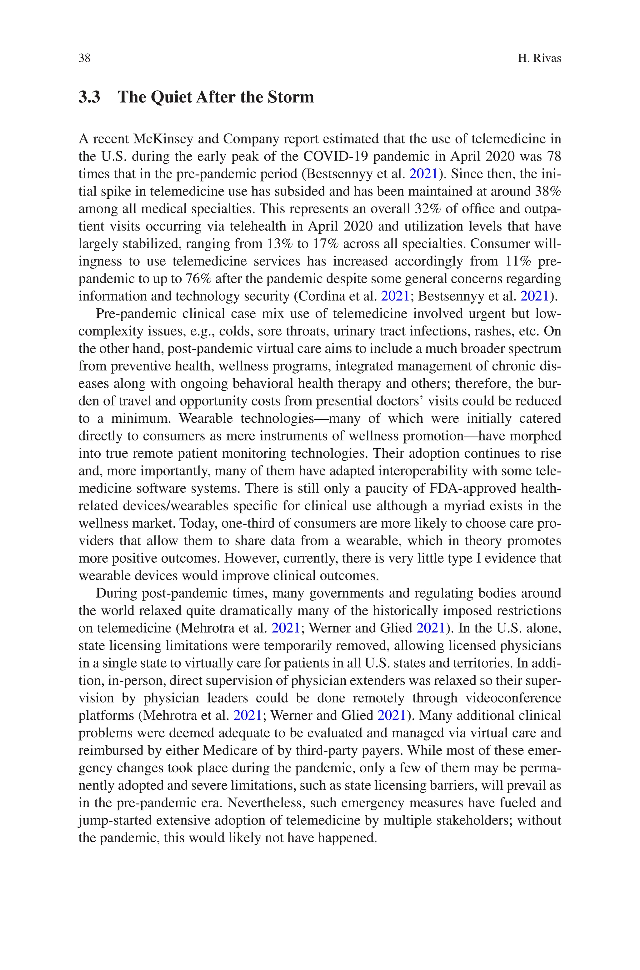 38
3.3 
The Quiet After the Storm
A recent McKinsey and Company report estimated that the use of telemedicine in
the U.S. during the early peak of the COVID-19 pandemic in April 2020 was 78
times that in the pre-pandemic period (Bestsennyy et al. 2021). Since then, the ini-
tial spike in telemedicine use has subsided and has been maintained at around 38%
among all medical specialties. This represents an overall 32% of office and outpa-
tient visits occurring via telehealth in April 2020 and utilization levels that have
largely stabilized, ranging from 13% to 17% across all specialties. Consumer will-
ingness to use telemedicine services has increased accordingly from 11% pre-­
pandemic to up to 76% after the pandemic despite some general concerns regarding
information and technology security (Cordina et al. 2021; Bestsennyy et al. 2021).
Pre-pandemic clinical case mix use of telemedicine involved urgent but low-­
complexity issues, e.g., colds, sore throats, urinary tract infections, rashes, etc. On
the other hand, post-pandemic virtual care aims to include a much broader spectrum
from preventive health, wellness programs, integrated management of chronic dis-
eases along with ongoing behavioral health therapy and others; therefore, the bur-
den of travel and opportunity costs from presential doctors’ visits could be reduced
to a minimum. Wearable technologies—many of which were initially catered
directly to consumers as mere instruments of wellness promotion—have morphed
into true remote patient monitoring technologies. Their adoption continues to rise
and, more importantly, many of them have adapted interoperability with some tele-
medicine software systems. There is still only a paucity of FDA-approved health-­
related devices/wearables specific for clinical use although a myriad exists in the
wellness market. Today, one-third of consumers are more likely to choose care pro-
viders that allow them to share data from a wearable, which in theory promotes
more positive outcomes. However, currently, there is very little type I evidence that
wearable devices would improve clinical outcomes.
During post-pandemic times, many governments and regulating bodies around
the world relaxed quite dramatically many of the historically imposed restrictions
on telemedicine (Mehrotra et al. 2021; Werner and Glied 2021). In the U.S. alone,
state licensing limitations were temporarily removed, allowing licensed physicians
in a single state to virtually care for patients in all U.S. states and territories. In addi-
tion, in-person, direct supervision of physician extenders was relaxed so their super-
vision by physician leaders could be done remotely through videoconference
platforms (Mehrotra et al. 2021; Werner and Glied 2021). Many additional clinical
problems were deemed adequate to be evaluated and managed via virtual care and
reimbursed by either Medicare of by third-party payers. While most of these emer-
gency changes took place during the pandemic, only a few of them may be perma-
nently adopted and severe limitations, such as state licensing barriers, will prevail as
in the pre-pandemic era. Nevertheless, such emergency measures have fueled and
jump-started extensive adoption of telemedicine by multiple stakeholders; without
the pandemic, this would likely not have happened.
H. Rivas
 