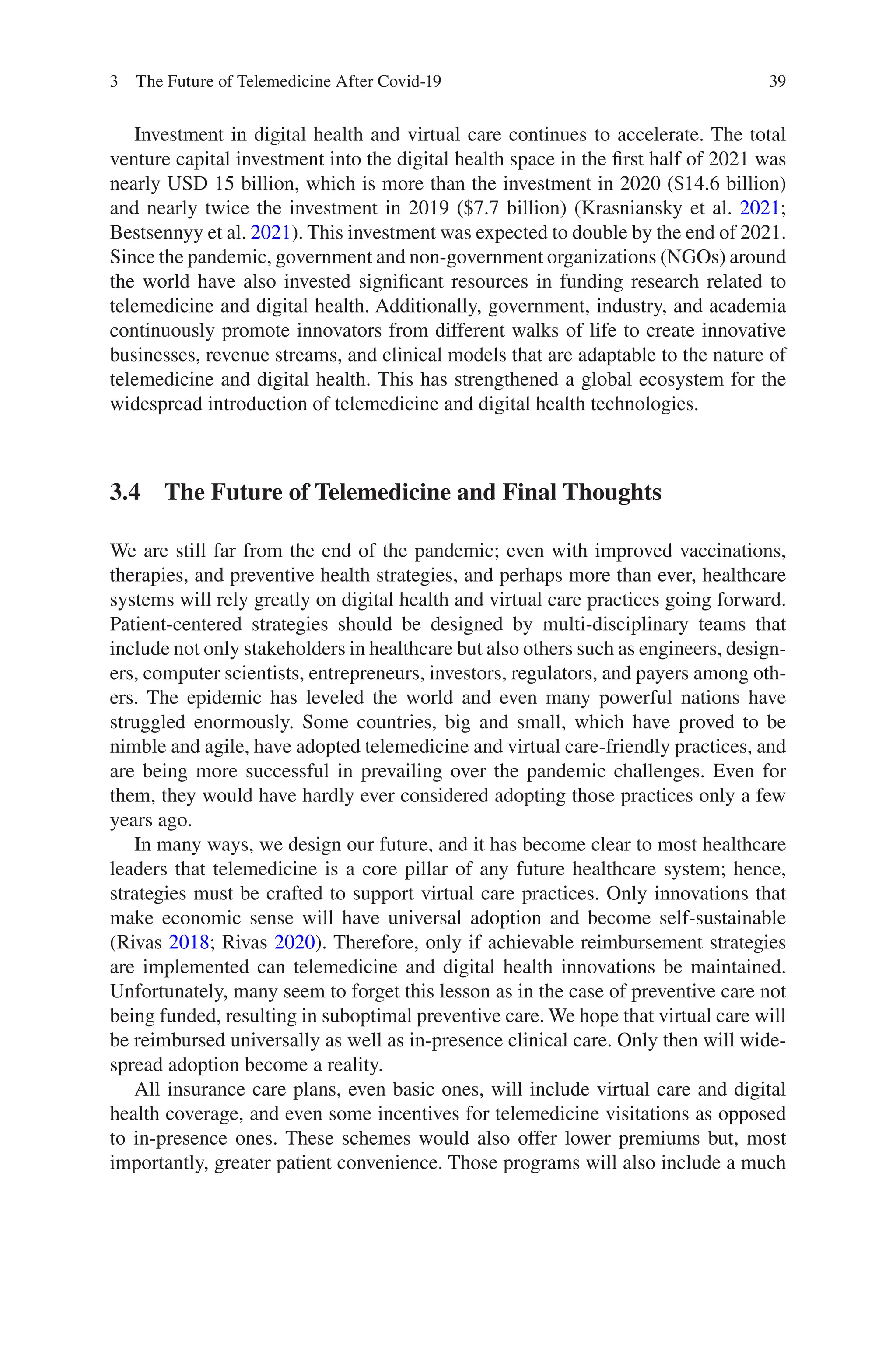 39
Investment in digital health and virtual care continues to accelerate. The total
venture capital investment into the digital health space in the first half of 2021 was
nearly USD 15 billion, which is more than the investment in 2020 ($14.6 billion)
and nearly twice the investment in 2019 ($7.7 billion) (Krasniansky et al. 2021;
Bestsennyy et al. 2021). This investment was expected to double by the end of 2021.
Since the pandemic, government and non-government organizations (NGOs) around
the world have also invested significant resources in funding research related to
telemedicine and digital health. Additionally, government, industry, and academia
continuously promote innovators from different walks of life to create innovative
businesses, revenue streams, and clinical models that are adaptable to the nature of
telemedicine and digital health. This has strengthened a global ecosystem for the
widespread introduction of telemedicine and digital health technologies.
3.4 
The Future of Telemedicine and Final Thoughts
We are still far from the end of the pandemic; even with improved vaccinations,
therapies, and preventive health strategies, and perhaps more than ever, healthcare
systems will rely greatly on digital health and virtual care practices going forward.
Patient-centered strategies should be designed by multi-disciplinary teams that
include not only stakeholders in healthcare but also others such as engineers, design-
ers, computer scientists, entrepreneurs, investors, regulators, and payers among oth-
ers. The epidemic has leveled the world and even many powerful nations have
struggled enormously. Some countries, big and small, which have proved to be
nimble and agile, have adopted telemedicine and virtual care-friendly practices, and
are being more successful in prevailing over the pandemic challenges. Even for
them, they would have hardly ever considered adopting those practices only a few
years ago.
In many ways, we design our future, and it has become clear to most healthcare
leaders that telemedicine is a core pillar of any future healthcare system; hence,
strategies must be crafted to support virtual care practices. Only innovations that
make economic sense will have universal adoption and become self-sustainable
(Rivas 2018; Rivas 2020). Therefore, only if achievable reimbursement strategies
are implemented can telemedicine and digital health innovations be maintained.
Unfortunately, many seem to forget this lesson as in the case of preventive care not
being funded, resulting in suboptimal preventive care. We hope that virtual care will
be reimbursed universally as well as in-presence clinical care. Only then will wide-
spread adoption become a reality.
All insurance care plans, even basic ones, will include virtual care and digital
health coverage, and even some incentives for telemedicine visitations as opposed
to in-presence ones. These schemes would also offer lower premiums but, most
importantly, greater patient convenience. Those programs will also include a much
3 The Future of Telemedicine After Covid-19
 