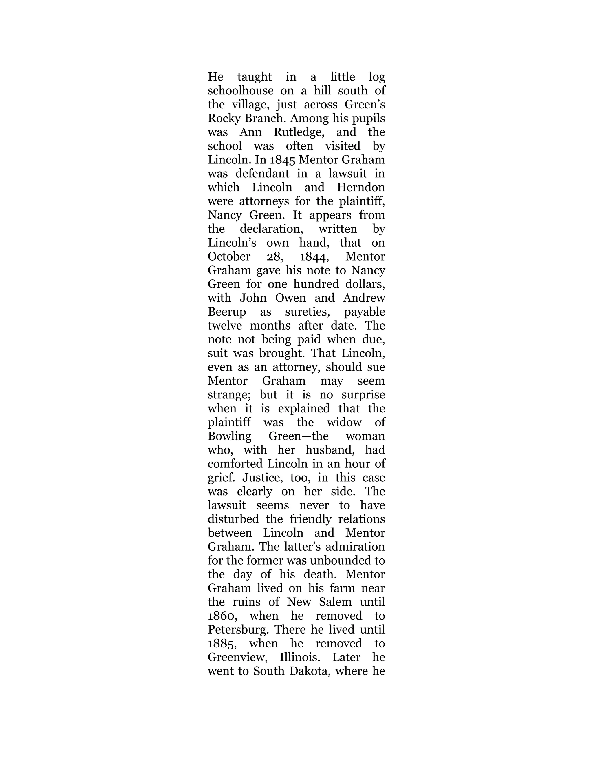 He taught in a little log
schoolhouse on a hill south of
the village, just across Green’s
Rocky Branch. Among his pupils
was Ann Rutledge, and the
school was often visited by
Lincoln. In 1845 Mentor Graham
was defendant in a lawsuit in
which Lincoln and Herndon
were attorneys for the plaintiff,
Nancy Green. It appears from
the declaration, written by
Lincoln’s own hand, that on
October 28, 1844, Mentor
Graham gave his note to Nancy
Green for one hundred dollars,
with John Owen and Andrew
Beerup as sureties, payable
twelve months after date. The
note not being paid when due,
suit was brought. That Lincoln,
even as an attorney, should sue
Mentor Graham may seem
strange; but it is no surprise
when it is explained that the
plaintiff was the widow of
Bowling Green—the woman
who, with her husband, had
comforted Lincoln in an hour of
grief. Justice, too, in this case
was clearly on her side. The
lawsuit seems never to have
disturbed the friendly relations
between Lincoln and Mentor
Graham. The latter’s admiration
for the former was unbounded to
the day of his death. Mentor
Graham lived on his farm near
the ruins of New Salem until
1860, when he removed to
Petersburg. There he lived until
1885, when he removed to
Greenview, Illinois. Later he
went to South Dakota, where he
 