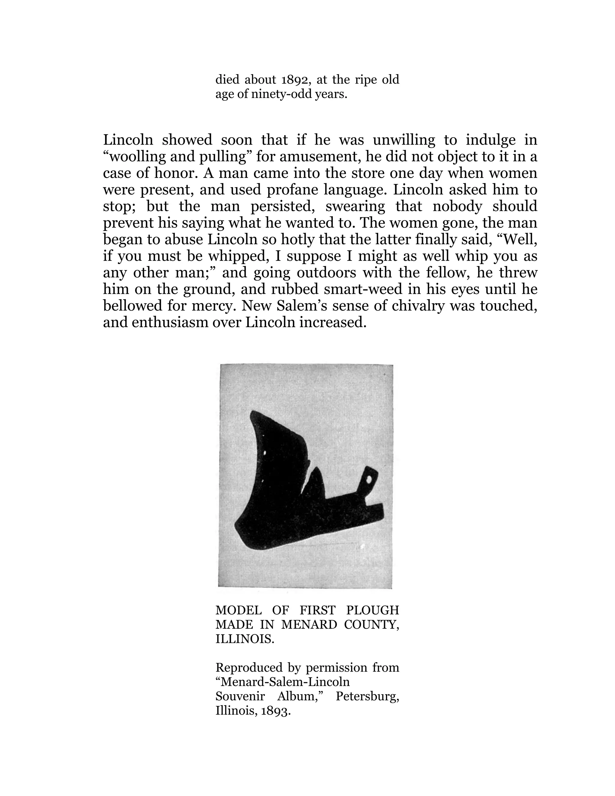 died about 1892, at the ripe old
age of ninety-odd years.
Lincoln showed soon that if he was unwilling to indulge in
“woolling and pulling” for amusement, he did not object to it in a
case of honor. A man came into the store one day when women
were present, and used profane language. Lincoln asked him to
stop; but the man persisted, swearing that nobody should
prevent his saying what he wanted to. The women gone, the man
began to abuse Lincoln so hotly that the latter finally said, “Well,
if you must be whipped, I suppose I might as well whip you as
any other man;” and going outdoors with the fellow, he threw
him on the ground, and rubbed smart-weed in his eyes until he
bellowed for mercy. New Salem’s sense of chivalry was touched,
and enthusiasm over Lincoln increased.
MODEL OF FIRST PLOUGH
MADE IN MENARD COUNTY,
ILLINOIS.
Reproduced by permission from
“Menard-Salem-Lincoln
Souvenir Album,” Petersburg,
Illinois, 1893.
 
