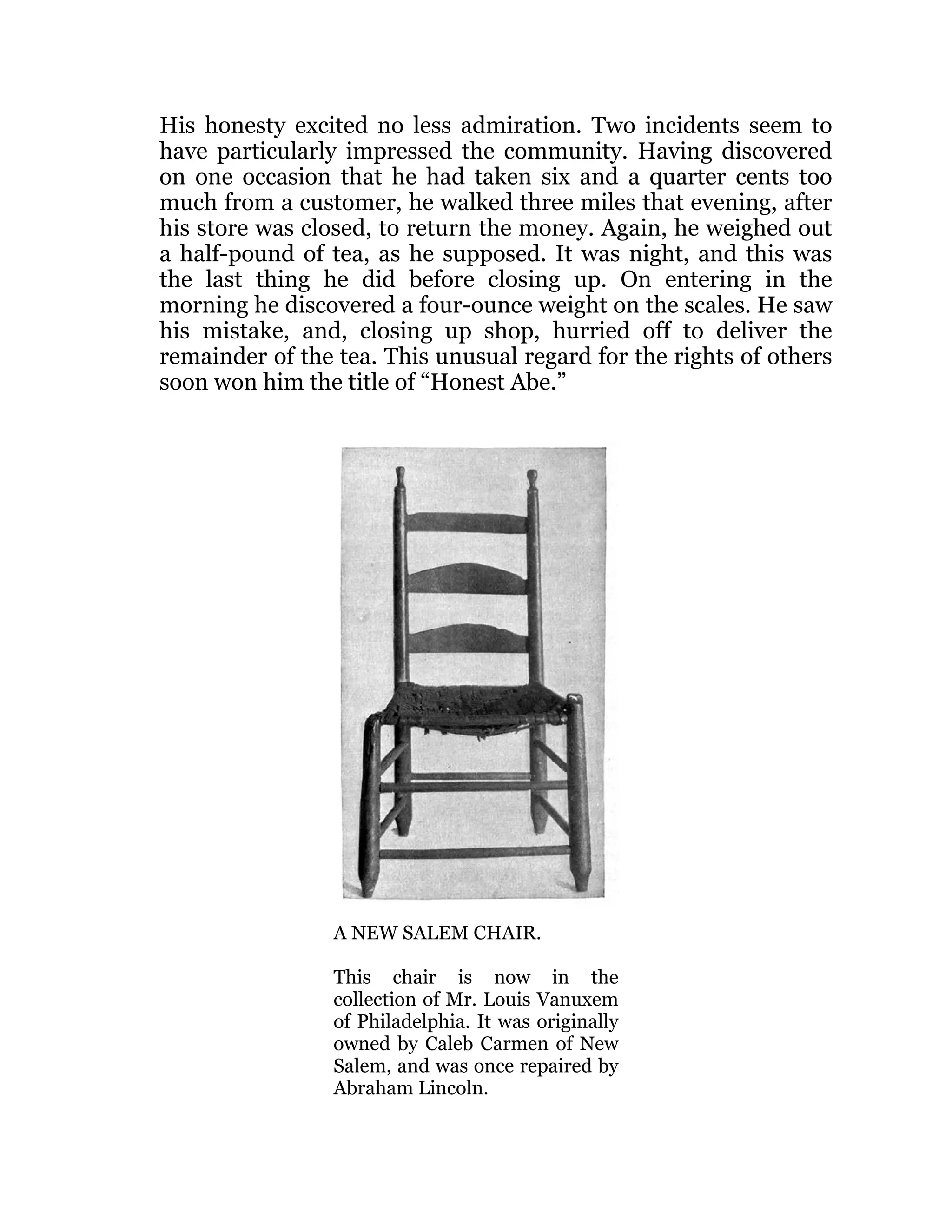 His honesty excited no less admiration. Two incidents seem to
have particularly impressed the community. Having discovered
on one occasion that he had taken six and a quarter cents too
much from a customer, he walked three miles that evening, after
his store was closed, to return the money. Again, he weighed out
a half-pound of tea, as he supposed. It was night, and this was
the last thing he did before closing up. On entering in the
morning he discovered a four-ounce weight on the scales. He saw
his mistake, and, closing up shop, hurried off to deliver the
remainder of the tea. This unusual regard for the rights of others
soon won him the title of “Honest Abe.”
A NEW SALEM CHAIR.
This chair is now in the
collection of Mr. Louis Vanuxem
of Philadelphia. It was originally
owned by Caleb Carmen of New
Salem, and was once repaired by
Abraham Lincoln.
 