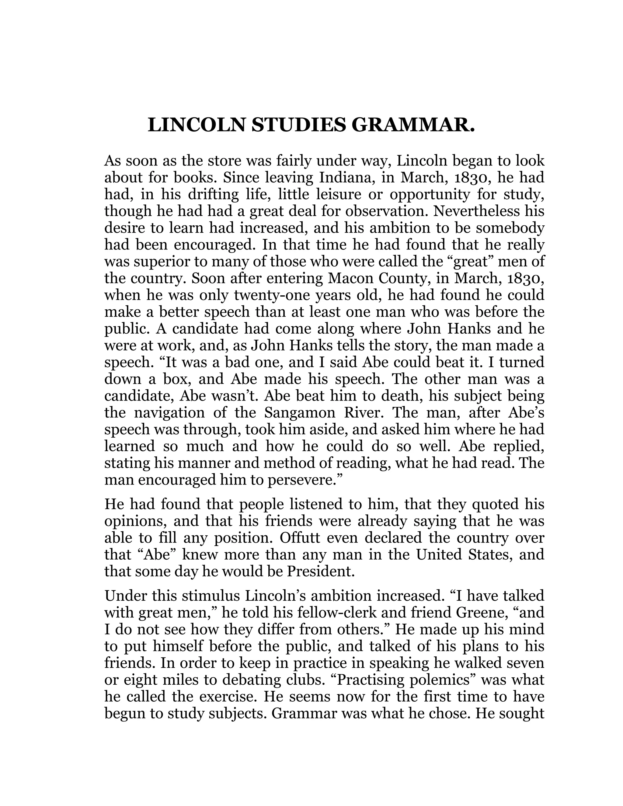 LINCOLN STUDIES GRAMMAR.
As soon as the store was fairly under way, Lincoln began to look
about for books. Since leaving Indiana, in March, 1830, he had
had, in his drifting life, little leisure or opportunity for study,
though he had had a great deal for observation. Nevertheless his
desire to learn had increased, and his ambition to be somebody
had been encouraged. In that time he had found that he really
was superior to many of those who were called the “great” men of
the country. Soon after entering Macon County, in March, 1830,
when he was only twenty-one years old, he had found he could
make a better speech than at least one man who was before the
public. A candidate had come along where John Hanks and he
were at work, and, as John Hanks tells the story, the man made a
speech. “It was a bad one, and I said Abe could beat it. I turned
down a box, and Abe made his speech. The other man was a
candidate, Abe wasn’t. Abe beat him to death, his subject being
the navigation of the Sangamon River. The man, after Abe’s
speech was through, took him aside, and asked him where he had
learned so much and how he could do so well. Abe replied,
stating his manner and method of reading, what he had read. The
man encouraged him to persevere.”
He had found that people listened to him, that they quoted his
opinions, and that his friends were already saying that he was
able to fill any position. Offutt even declared the country over
that “Abe” knew more than any man in the United States, and
that some day he would be President.
Under this stimulus Lincoln’s ambition increased. “I have talked
with great men,” he told his fellow-clerk and friend Greene, “and
I do not see how they differ from others.” He made up his mind
to put himself before the public, and talked of his plans to his
friends. In order to keep in practice in speaking he walked seven
or eight miles to debating clubs. “Practising polemics” was what
he called the exercise. He seems now for the first time to have
begun to study subjects. Grammar was what he chose. He sought
 