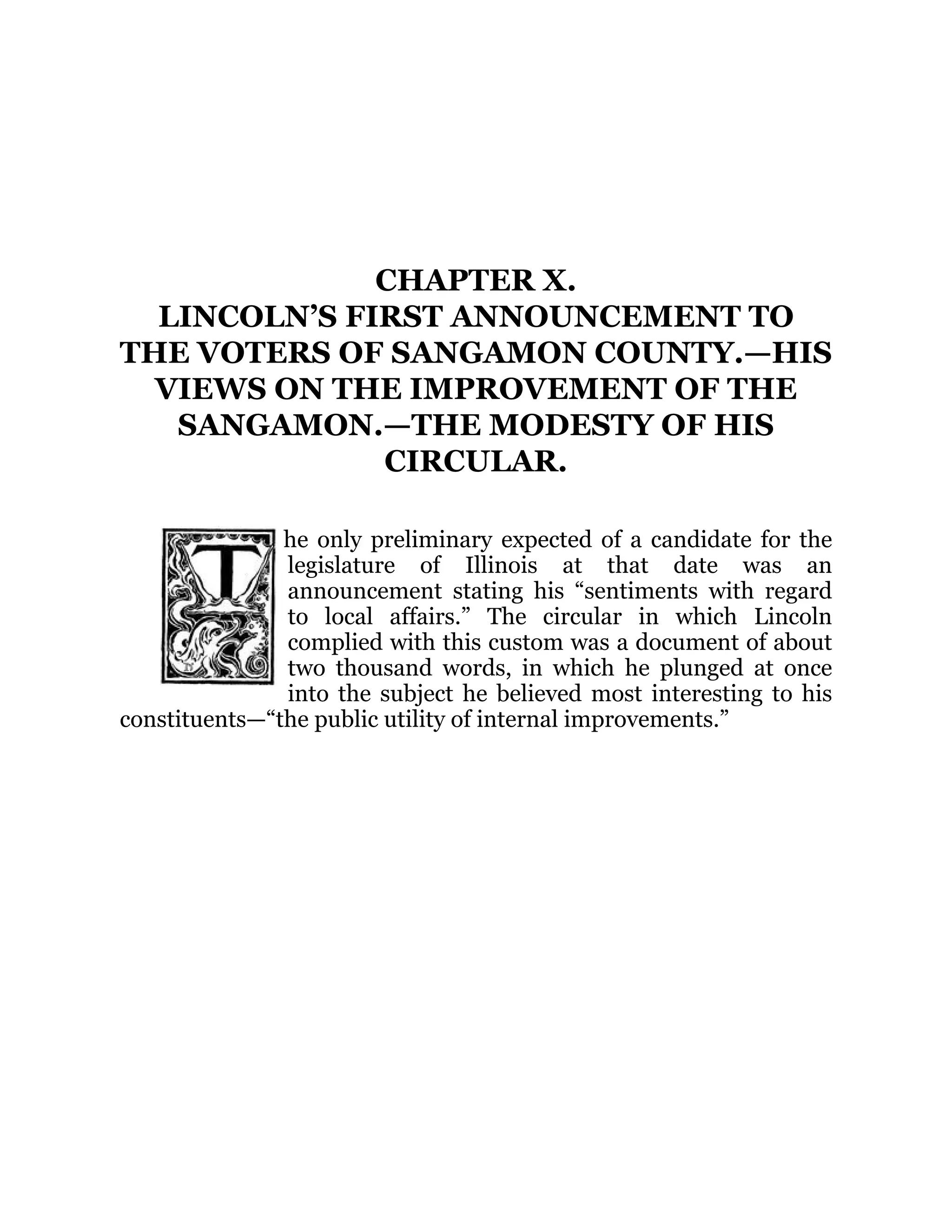 CHAPTER X.
LINCOLN’S FIRST ANNOUNCEMENT TO
THE VOTERS OF SANGAMON COUNTY.—HIS
VIEWS ON THE IMPROVEMENT OF THE
SANGAMON.—THE MODESTY OF HIS
CIRCULAR.
he only preliminary expected of a candidate for the
legislature of Illinois at that date was an
announcement stating his “sentiments with regard
to local affairs.” The circular in which Lincoln
complied with this custom was a document of about
two thousand words, in which he plunged at once
into the subject he believed most interesting to his
constituents—“the public utility of internal improvements.”
 