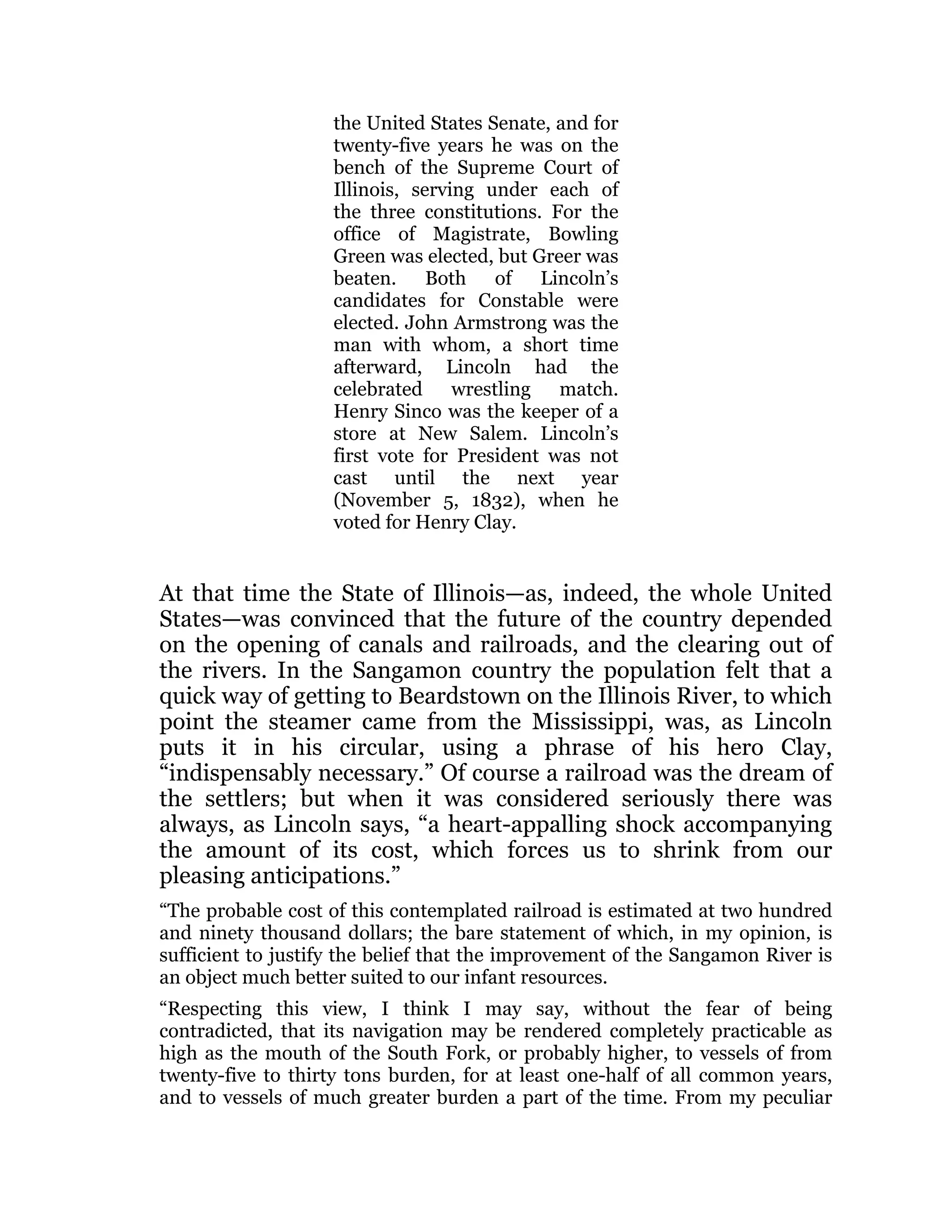 the United States Senate, and for
twenty-five years he was on the
bench of the Supreme Court of
Illinois, serving under each of
the three constitutions. For the
office of Magistrate, Bowling
Green was elected, but Greer was
beaten. Both of Lincoln’s
candidates for Constable were
elected. John Armstrong was the
man with whom, a short time
afterward, Lincoln had the
celebrated wrestling match.
Henry Sinco was the keeper of a
store at New Salem. Lincoln’s
first vote for President was not
cast until the next year
(November 5, 1832), when he
voted for Henry Clay.
At that time the State of Illinois—as, indeed, the whole United
States—was convinced that the future of the country depended
on the opening of canals and railroads, and the clearing out of
the rivers. In the Sangamon country the population felt that a
quick way of getting to Beardstown on the Illinois River, to which
point the steamer came from the Mississippi, was, as Lincoln
puts it in his circular, using a phrase of his hero Clay,
“indispensably necessary.” Of course a railroad was the dream of
the settlers; but when it was considered seriously there was
always, as Lincoln says, “a heart-appalling shock accompanying
the amount of its cost, which forces us to shrink from our
pleasing anticipations.”
“The probable cost of this contemplated railroad is estimated at two hundred
and ninety thousand dollars; the bare statement of which, in my opinion, is
sufficient to justify the belief that the improvement of the Sangamon River is
an object much better suited to our infant resources.
“Respecting this view, I think I may say, without the fear of being
contradicted, that its navigation may be rendered completely practicable as
high as the mouth of the South Fork, or probably higher, to vessels of from
twenty-five to thirty tons burden, for at least one-half of all common years,
and to vessels of much greater burden a part of the time. From my peculiar
 