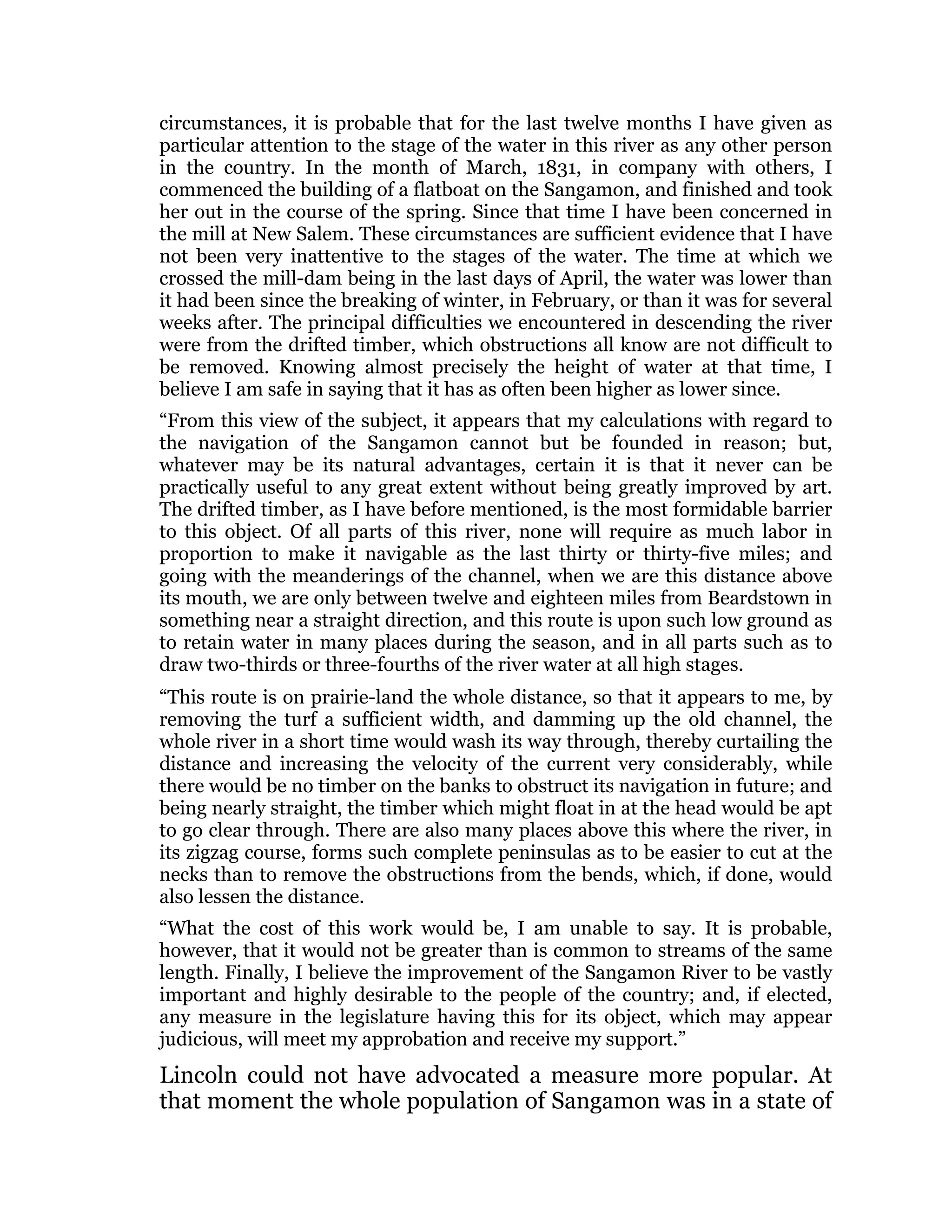 circumstances, it is probable that for the last twelve months I have given as
particular attention to the stage of the water in this river as any other person
in the country. In the month of March, 1831, in company with others, I
commenced the building of a flatboat on the Sangamon, and finished and took
her out in the course of the spring. Since that time I have been concerned in
the mill at New Salem. These circumstances are sufficient evidence that I have
not been very inattentive to the stages of the water. The time at which we
crossed the mill-dam being in the last days of April, the water was lower than
it had been since the breaking of winter, in February, or than it was for several
weeks after. The principal difficulties we encountered in descending the river
were from the drifted timber, which obstructions all know are not difficult to
be removed. Knowing almost precisely the height of water at that time, I
believe I am safe in saying that it has as often been higher as lower since.
“From this view of the subject, it appears that my calculations with regard to
the navigation of the Sangamon cannot but be founded in reason; but,
whatever may be its natural advantages, certain it is that it never can be
practically useful to any great extent without being greatly improved by art.
The drifted timber, as I have before mentioned, is the most formidable barrier
to this object. Of all parts of this river, none will require as much labor in
proportion to make it navigable as the last thirty or thirty-five miles; and
going with the meanderings of the channel, when we are this distance above
its mouth, we are only between twelve and eighteen miles from Beardstown in
something near a straight direction, and this route is upon such low ground as
to retain water in many places during the season, and in all parts such as to
draw two-thirds or three-fourths of the river water at all high stages.
“This route is on prairie-land the whole distance, so that it appears to me, by
removing the turf a sufficient width, and damming up the old channel, the
whole river in a short time would wash its way through, thereby curtailing the
distance and increasing the velocity of the current very considerably, while
there would be no timber on the banks to obstruct its navigation in future; and
being nearly straight, the timber which might float in at the head would be apt
to go clear through. There are also many places above this where the river, in
its zigzag course, forms such complete peninsulas as to be easier to cut at the
necks than to remove the obstructions from the bends, which, if done, would
also lessen the distance.
“What the cost of this work would be, I am unable to say. It is probable,
however, that it would not be greater than is common to streams of the same
length. Finally, I believe the improvement of the Sangamon River to be vastly
important and highly desirable to the people of the country; and, if elected,
any measure in the legislature having this for its object, which may appear
judicious, will meet my approbation and receive my support.”
Lincoln could not have advocated a measure more popular. At
that moment the whole population of Sangamon was in a state of
 