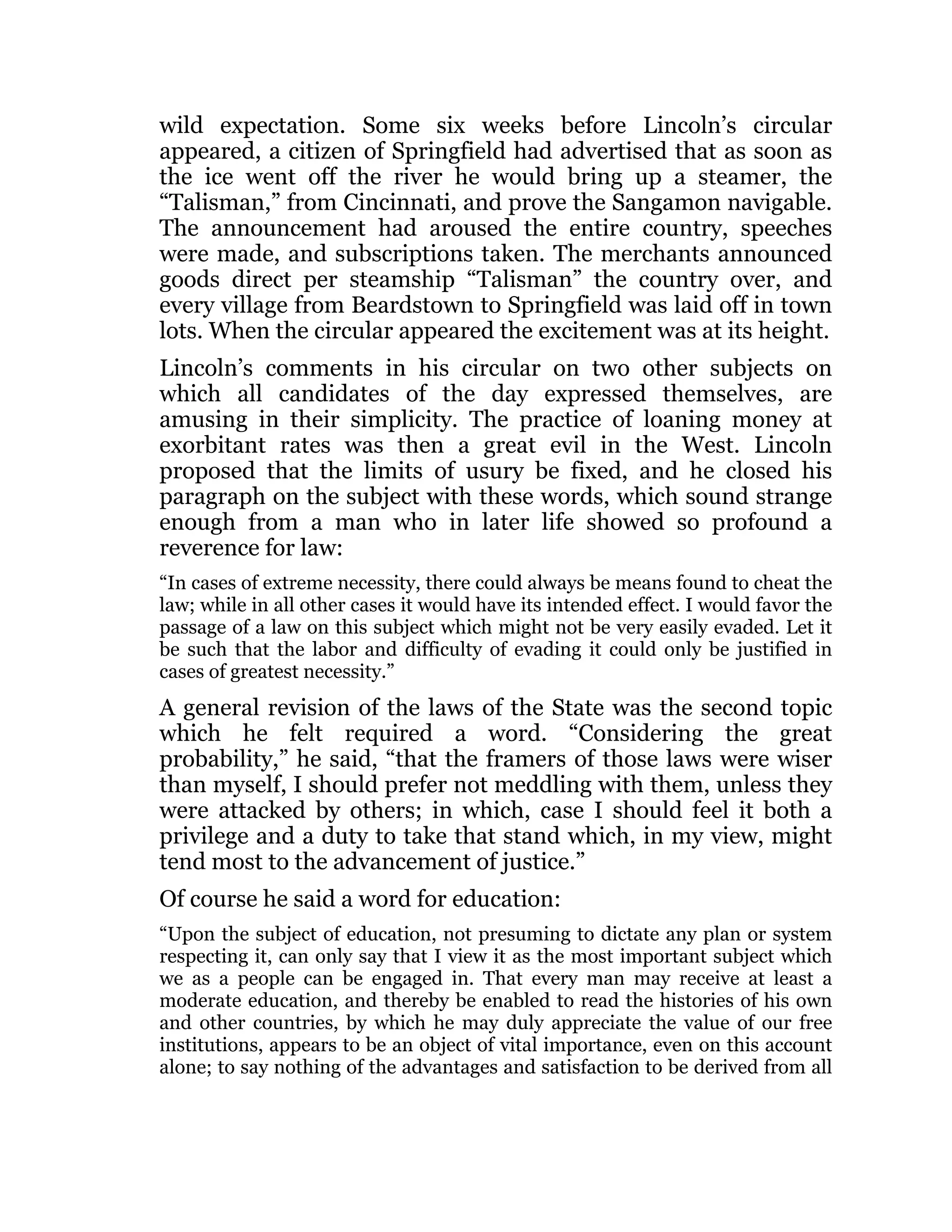 wild expectation. Some six weeks before Lincoln’s circular
appeared, a citizen of Springfield had advertised that as soon as
the ice went off the river he would bring up a steamer, the
“Talisman,” from Cincinnati, and prove the Sangamon navigable.
The announcement had aroused the entire country, speeches
were made, and subscriptions taken. The merchants announced
goods direct per steamship “Talisman” the country over, and
every village from Beardstown to Springfield was laid off in town
lots. When the circular appeared the excitement was at its height.
Lincoln’s comments in his circular on two other subjects on
which all candidates of the day expressed themselves, are
amusing in their simplicity. The practice of loaning money at
exorbitant rates was then a great evil in the West. Lincoln
proposed that the limits of usury be fixed, and he closed his
paragraph on the subject with these words, which sound strange
enough from a man who in later life showed so profound a
reverence for law:
“In cases of extreme necessity, there could always be means found to cheat the
law; while in all other cases it would have its intended effect. I would favor the
passage of a law on this subject which might not be very easily evaded. Let it
be such that the labor and difficulty of evading it could only be justified in
cases of greatest necessity.”
A general revision of the laws of the State was the second topic
which he felt required a word. “Considering the great
probability,” he said, “that the framers of those laws were wiser
than myself, I should prefer not meddling with them, unless they
were attacked by others; in which, case I should feel it both a
privilege and a duty to take that stand which, in my view, might
tend most to the advancement of justice.”
Of course he said a word for education:
“Upon the subject of education, not presuming to dictate any plan or system
respecting it, can only say that I view it as the most important subject which
we as a people can be engaged in. That every man may receive at least a
moderate education, and thereby be enabled to read the histories of his own
and other countries, by which he may duly appreciate the value of our free
institutions, appears to be an object of vital importance, even on this account
alone; to say nothing of the advantages and satisfaction to be derived from all
 