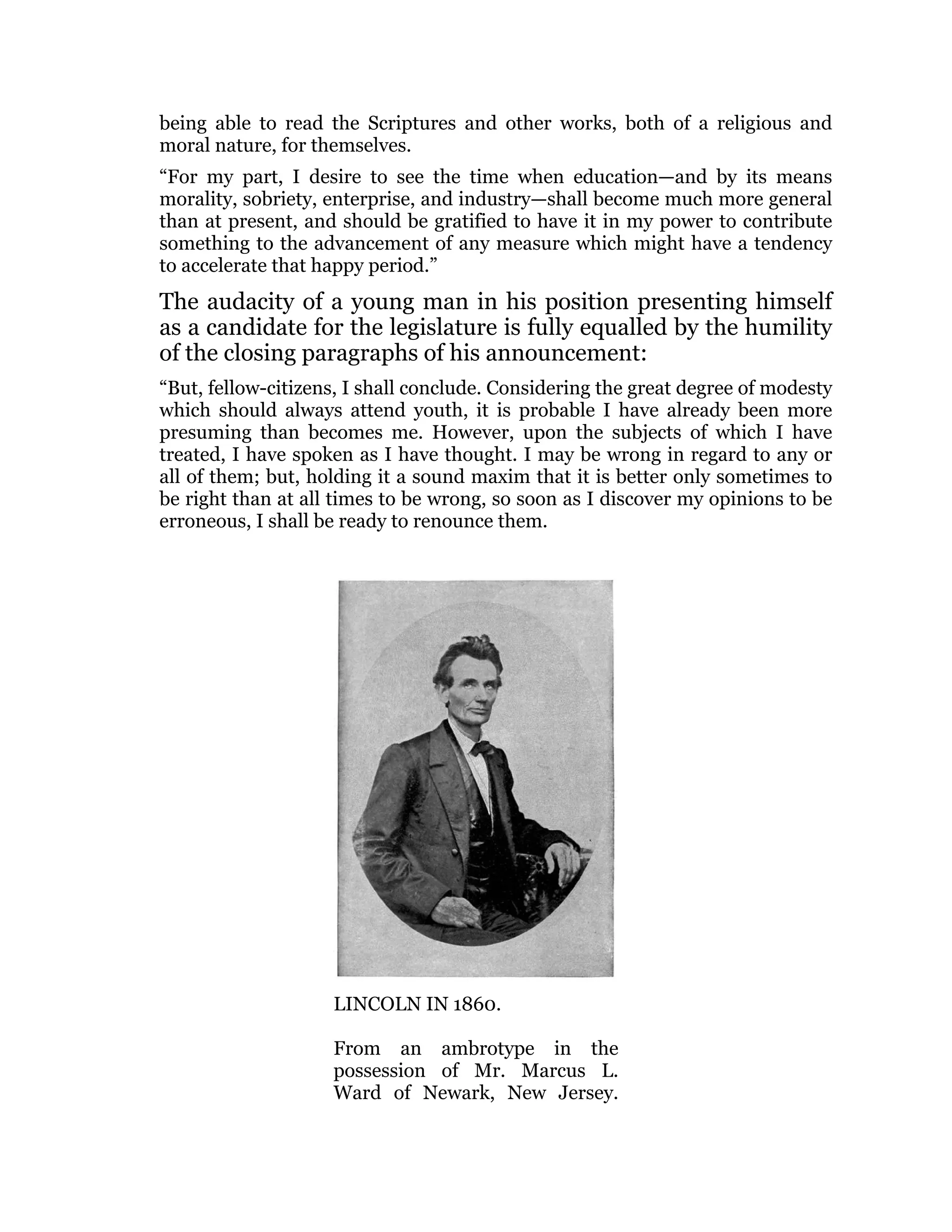 being able to read the Scriptures and other works, both of a religious and
moral nature, for themselves.
“For my part, I desire to see the time when education—and by its means
morality, sobriety, enterprise, and industry—shall become much more general
than at present, and should be gratified to have it in my power to contribute
something to the advancement of any measure which might have a tendency
to accelerate that happy period.”
The audacity of a young man in his position presenting himself
as a candidate for the legislature is fully equalled by the humility
of the closing paragraphs of his announcement:
“But, fellow-citizens, I shall conclude. Considering the great degree of modesty
which should always attend youth, it is probable I have already been more
presuming than becomes me. However, upon the subjects of which I have
treated, I have spoken as I have thought. I may be wrong in regard to any or
all of them; but, holding it a sound maxim that it is better only sometimes to
be right than at all times to be wrong, so soon as I discover my opinions to be
erroneous, I shall be ready to renounce them.
LINCOLN IN 1860.
From an ambrotype in the
possession of Mr. Marcus L.
Ward of Newark, New Jersey.
 