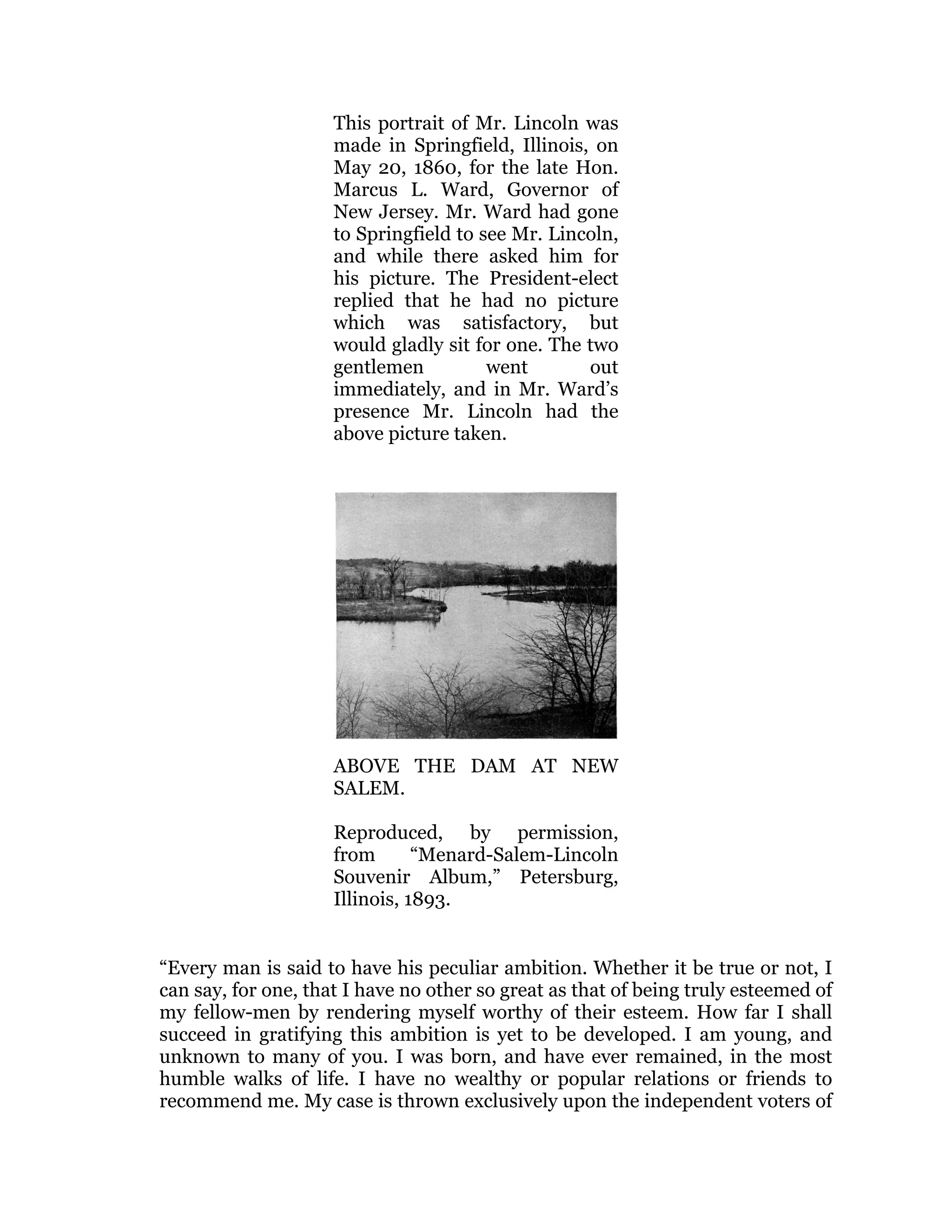 This portrait of Mr. Lincoln was
made in Springfield, Illinois, on
May 20, 1860, for the late Hon.
Marcus L. Ward, Governor of
New Jersey. Mr. Ward had gone
to Springfield to see Mr. Lincoln,
and while there asked him for
his picture. The President-elect
replied that he had no picture
which was satisfactory, but
would gladly sit for one. The two
gentlemen went out
immediately, and in Mr. Ward’s
presence Mr. Lincoln had the
above picture taken.
ABOVE THE DAM AT NEW
SALEM.
Reproduced, by permission,
from “Menard-Salem-Lincoln
Souvenir Album,” Petersburg,
Illinois, 1893.
“Every man is said to have his peculiar ambition. Whether it be true or not, I
can say, for one, that I have no other so great as that of being truly esteemed of
my fellow-men by rendering myself worthy of their esteem. How far I shall
succeed in gratifying this ambition is yet to be developed. I am young, and
unknown to many of you. I was born, and have ever remained, in the most
humble walks of life. I have no wealthy or popular relations or friends to
recommend me. My case is thrown exclusively upon the independent voters of
 