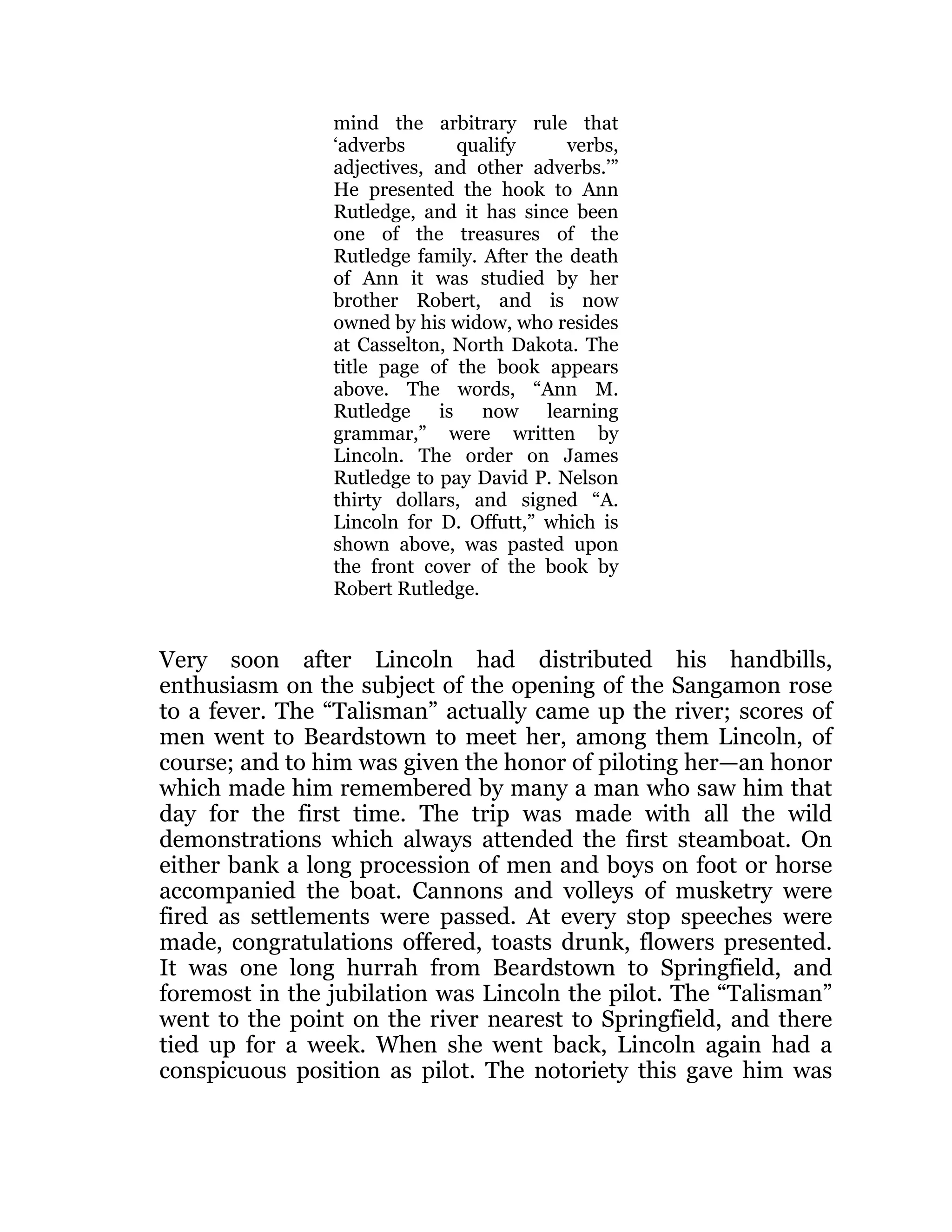 mind the arbitrary rule that
‘adverbs qualify verbs,
adjectives, and other adverbs.’”
He presented the hook to Ann
Rutledge, and it has since been
one of the treasures of the
Rutledge family. After the death
of Ann it was studied by her
brother Robert, and is now
owned by his widow, who resides
at Casselton, North Dakota. The
title page of the book appears
above. The words, “Ann M.
Rutledge is now learning
grammar,” were written by
Lincoln. The order on James
Rutledge to pay David P. Nelson
thirty dollars, and signed “A.
Lincoln for D. Offutt,” which is
shown above, was pasted upon
the front cover of the book by
Robert Rutledge.
Very soon after Lincoln had distributed his handbills,
enthusiasm on the subject of the opening of the Sangamon rose
to a fever. The “Talisman” actually came up the river; scores of
men went to Beardstown to meet her, among them Lincoln, of
course; and to him was given the honor of piloting her—an honor
which made him remembered by many a man who saw him that
day for the first time. The trip was made with all the wild
demonstrations which always attended the first steamboat. On
either bank a long procession of men and boys on foot or horse
accompanied the boat. Cannons and volleys of musketry were
fired as settlements were passed. At every stop speeches were
made, congratulations offered, toasts drunk, flowers presented.
It was one long hurrah from Beardstown to Springfield, and
foremost in the jubilation was Lincoln the pilot. The “Talisman”
went to the point on the river nearest to Springfield, and there
tied up for a week. When she went back, Lincoln again had a
conspicuous position as pilot. The notoriety this gave him was
 