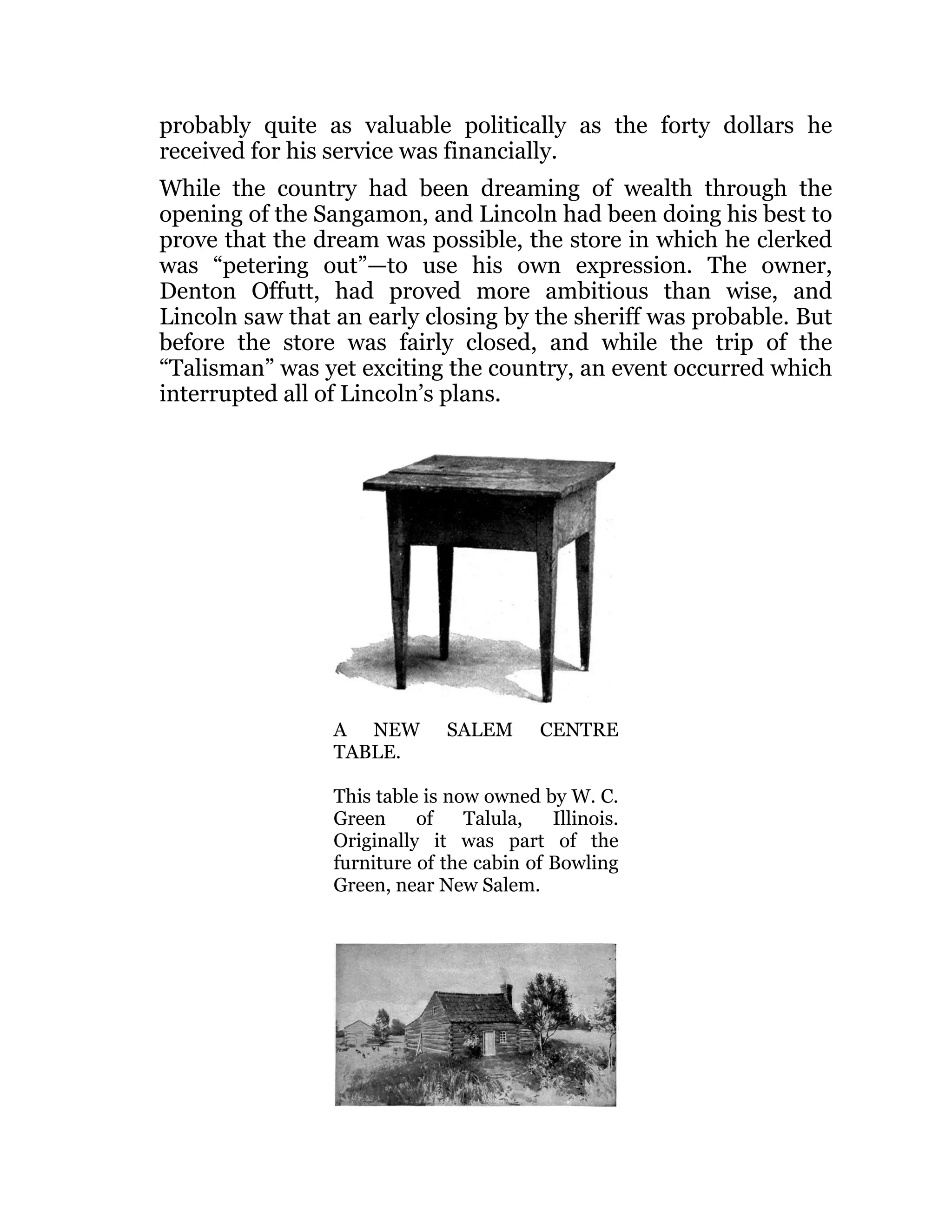 probably quite as valuable politically as the forty dollars he
received for his service was financially.
While the country had been dreaming of wealth through the
opening of the Sangamon, and Lincoln had been doing his best to
prove that the dream was possible, the store in which he clerked
was “petering out”—to use his own expression. The owner,
Denton Offutt, had proved more ambitious than wise, and
Lincoln saw that an early closing by the sheriff was probable. But
before the store was fairly closed, and while the trip of the
“Talisman” was yet exciting the country, an event occurred which
interrupted all of Lincoln’s plans.
A NEW SALEM CENTRE
TABLE.
This table is now owned by W. C.
Green of Talula, Illinois.
Originally it was part of the
furniture of the cabin of Bowling
Green, near New Salem.
 