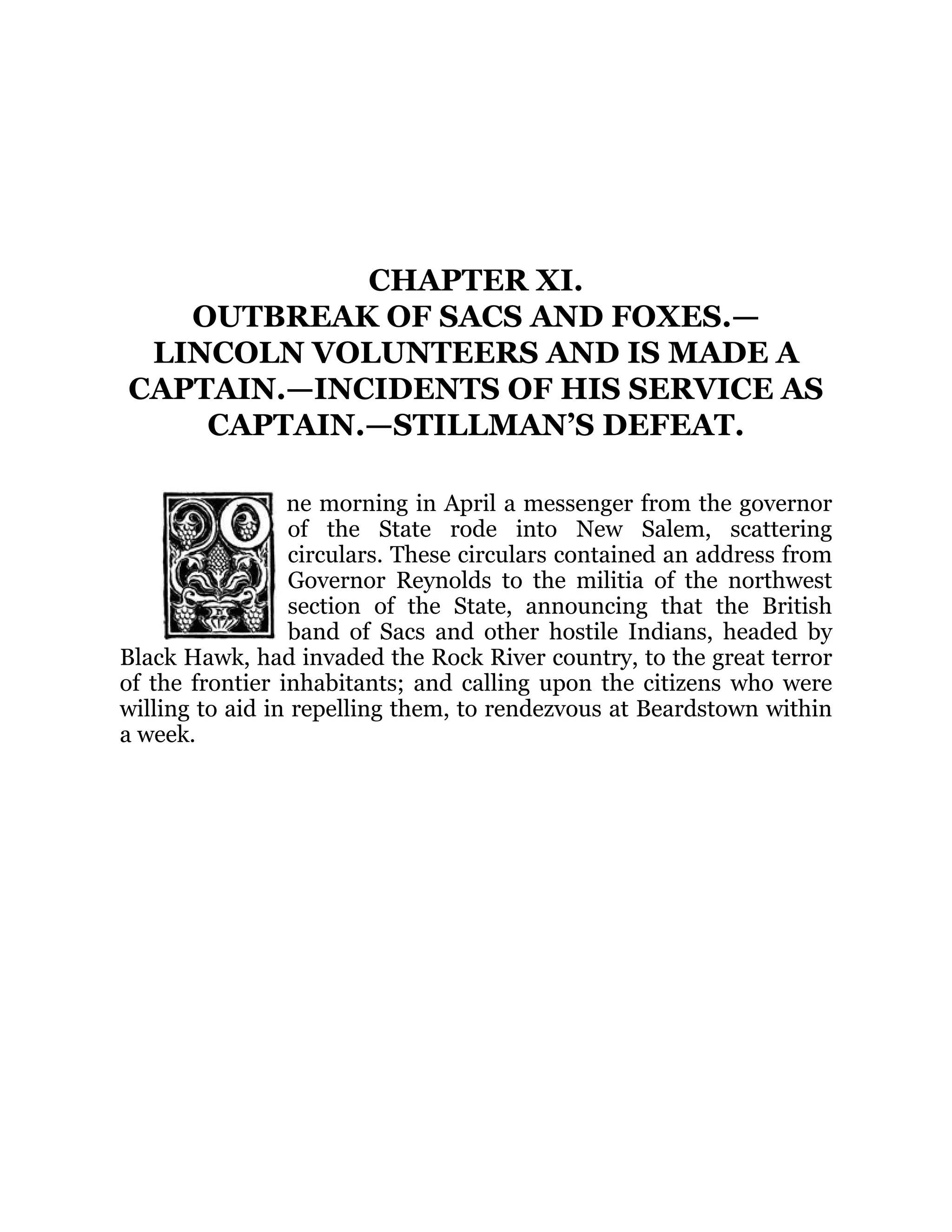 CHAPTER XI.
OUTBREAK OF SACS AND FOXES.—
LINCOLN VOLUNTEERS AND IS MADE A
CAPTAIN.—INCIDENTS OF HIS SERVICE AS
CAPTAIN.—STILLMAN’S DEFEAT.
ne morning in April a messenger from the governor
of the State rode into New Salem, scattering
circulars. These circulars contained an address from
Governor Reynolds to the militia of the northwest
section of the State, announcing that the British
band of Sacs and other hostile Indians, headed by
Black Hawk, had invaded the Rock River country, to the great terror
of the frontier inhabitants; and calling upon the citizens who were
willing to aid in repelling them, to rendezvous at Beardstown within
a week.
 