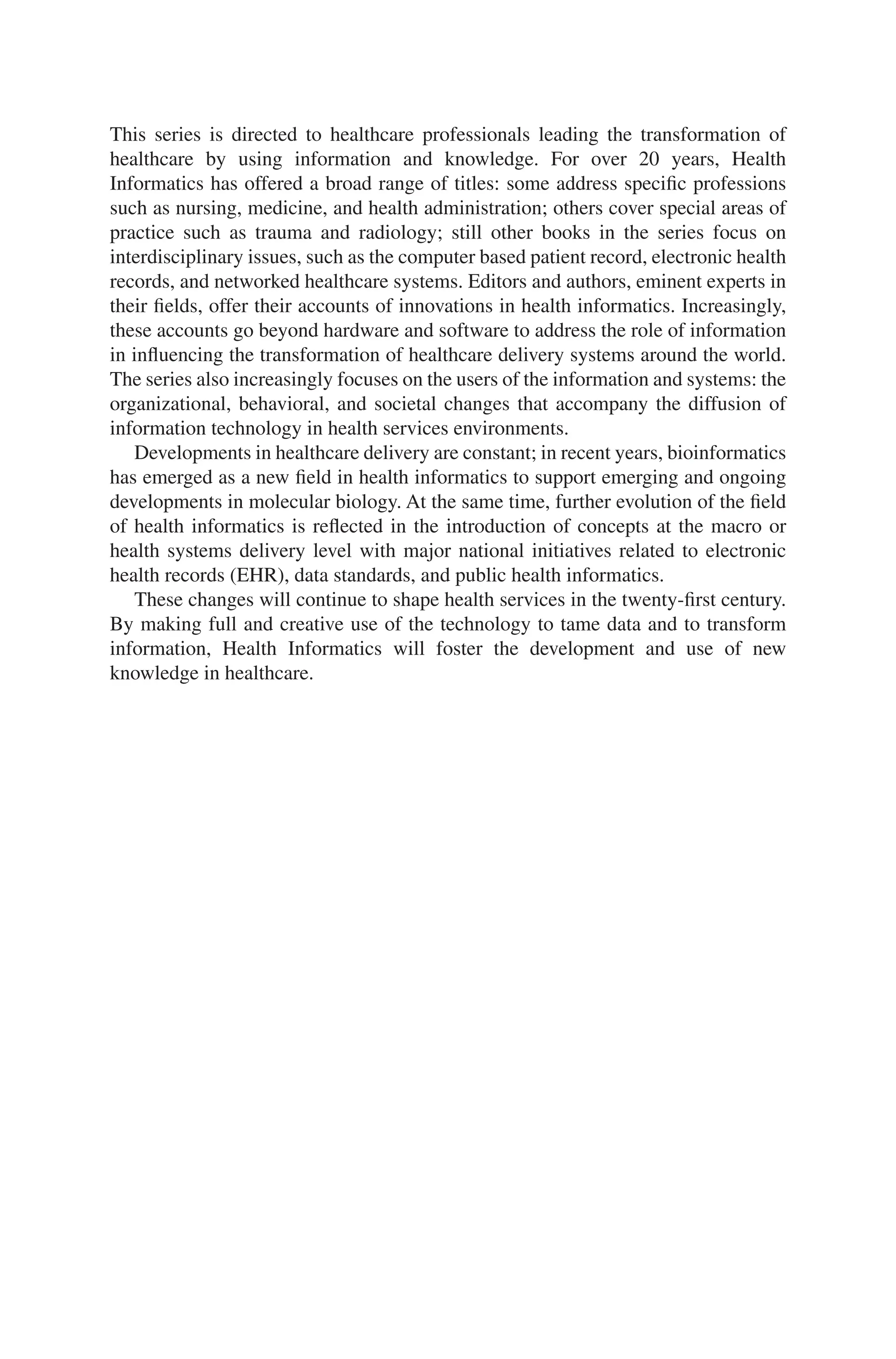 This series is directed to healthcare professionals leading the transformation of
healthcare by using information and knowledge. For over 20 years, Health
Informatics has offered a broad range of titles: some address specific professions
such as nursing, medicine, and health administration; others cover special areas of
practice such as trauma and radiology; still other books in the series focus on
interdisciplinary issues, such as the computer based patient record, electronic health
records, and networked healthcare systems. Editors and authors, eminent experts in
their fields, offer their accounts of innovations in health informatics. Increasingly,
these accounts go beyond hardware and software to address the role of information
in influencing the transformation of healthcare delivery systems around the world.
The series also increasingly focuses on the users of the information and systems: the
organizational, behavioral, and societal changes that accompany the diffusion of
information technology in health services environments.
Developments in healthcare delivery are constant; in recent years, bioinformatics
has emerged as a new field in health informatics to support emerging and ongoing
developments in molecular biology. At the same time, further evolution of the field
of health informatics is reflected in the introduction of concepts at the macro or
health systems delivery level with major national initiatives related to electronic
health records (EHR), data standards, and public health informatics.
These changes will continue to shape health services in the twenty-first century.
By making full and creative use of the technology to tame data and to transform
information, Health Informatics will foster the development and use of new
knowledge in healthcare.
 