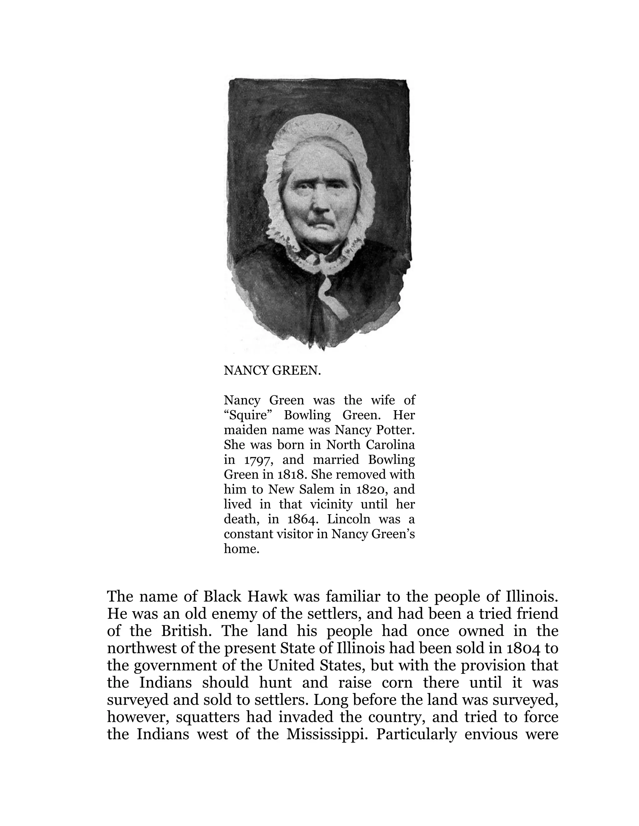 NANCY GREEN.
Nancy Green was the wife of
“Squire” Bowling Green. Her
maiden name was Nancy Potter.
She was born in North Carolina
in 1797, and married Bowling
Green in 1818. She removed with
him to New Salem in 1820, and
lived in that vicinity until her
death, in 1864. Lincoln was a
constant visitor in Nancy Green’s
home.
The name of Black Hawk was familiar to the people of Illinois.
He was an old enemy of the settlers, and had been a tried friend
of the British. The land his people had once owned in the
northwest of the present State of Illinois had been sold in 1804 to
the government of the United States, but with the provision that
the Indians should hunt and raise corn there until it was
surveyed and sold to settlers. Long before the land was surveyed,
however, squatters had invaded the country, and tried to force
the Indians west of the Mississippi. Particularly envious were
 