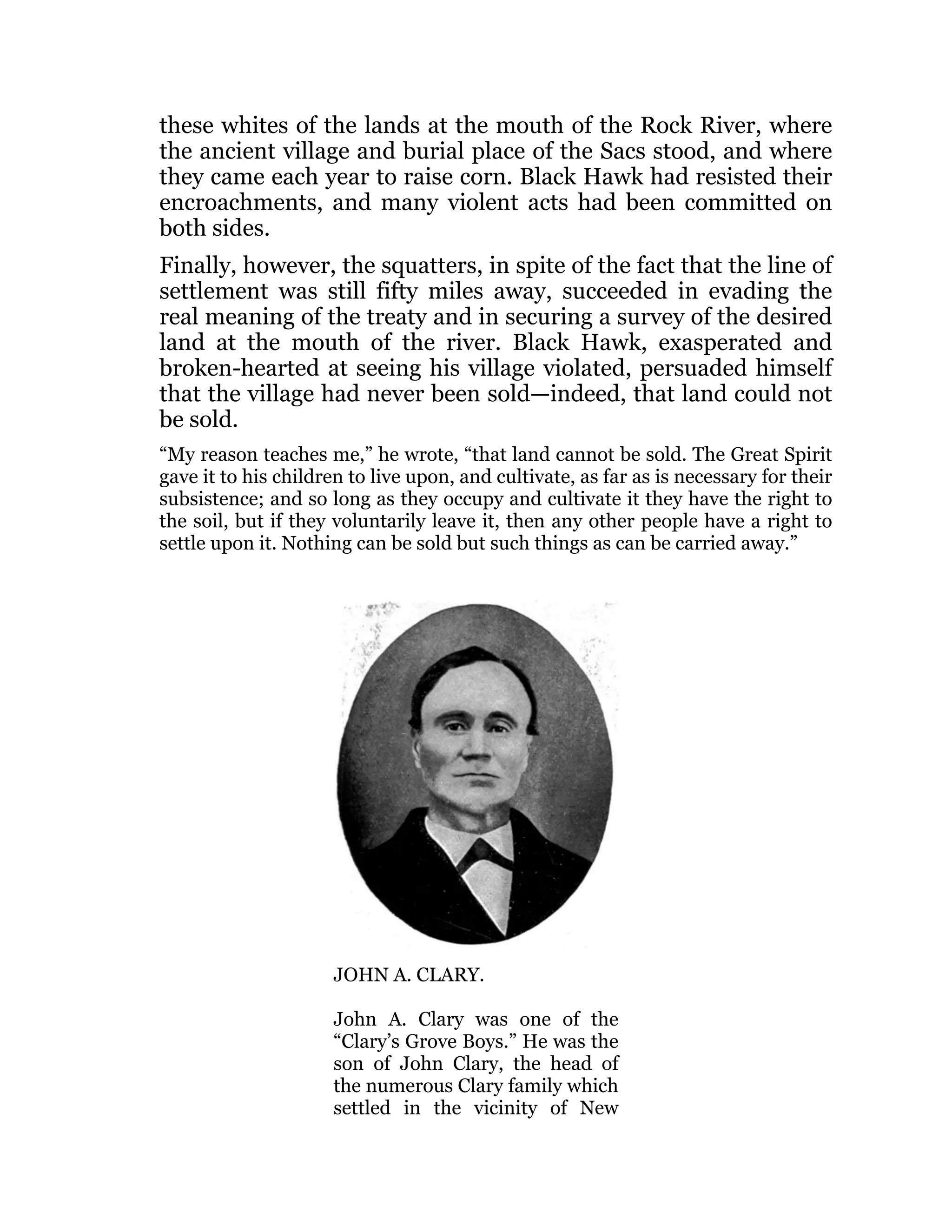 these whites of the lands at the mouth of the Rock River, where
the ancient village and burial place of the Sacs stood, and where
they came each year to raise corn. Black Hawk had resisted their
encroachments, and many violent acts had been committed on
both sides.
Finally, however, the squatters, in spite of the fact that the line of
settlement was still fifty miles away, succeeded in evading the
real meaning of the treaty and in securing a survey of the desired
land at the mouth of the river. Black Hawk, exasperated and
broken-hearted at seeing his village violated, persuaded himself
that the village had never been sold—indeed, that land could not
be sold.
“My reason teaches me,” he wrote, “that land cannot be sold. The Great Spirit
gave it to his children to live upon, and cultivate, as far as is necessary for their
subsistence; and so long as they occupy and cultivate it they have the right to
the soil, but if they voluntarily leave it, then any other people have a right to
settle upon it. Nothing can be sold but such things as can be carried away.”
JOHN A. CLARY.
John A. Clary was one of the
“Clary’s Grove Boys.” He was the
son of John Clary, the head of
the numerous Clary family which
settled in the vicinity of New
 