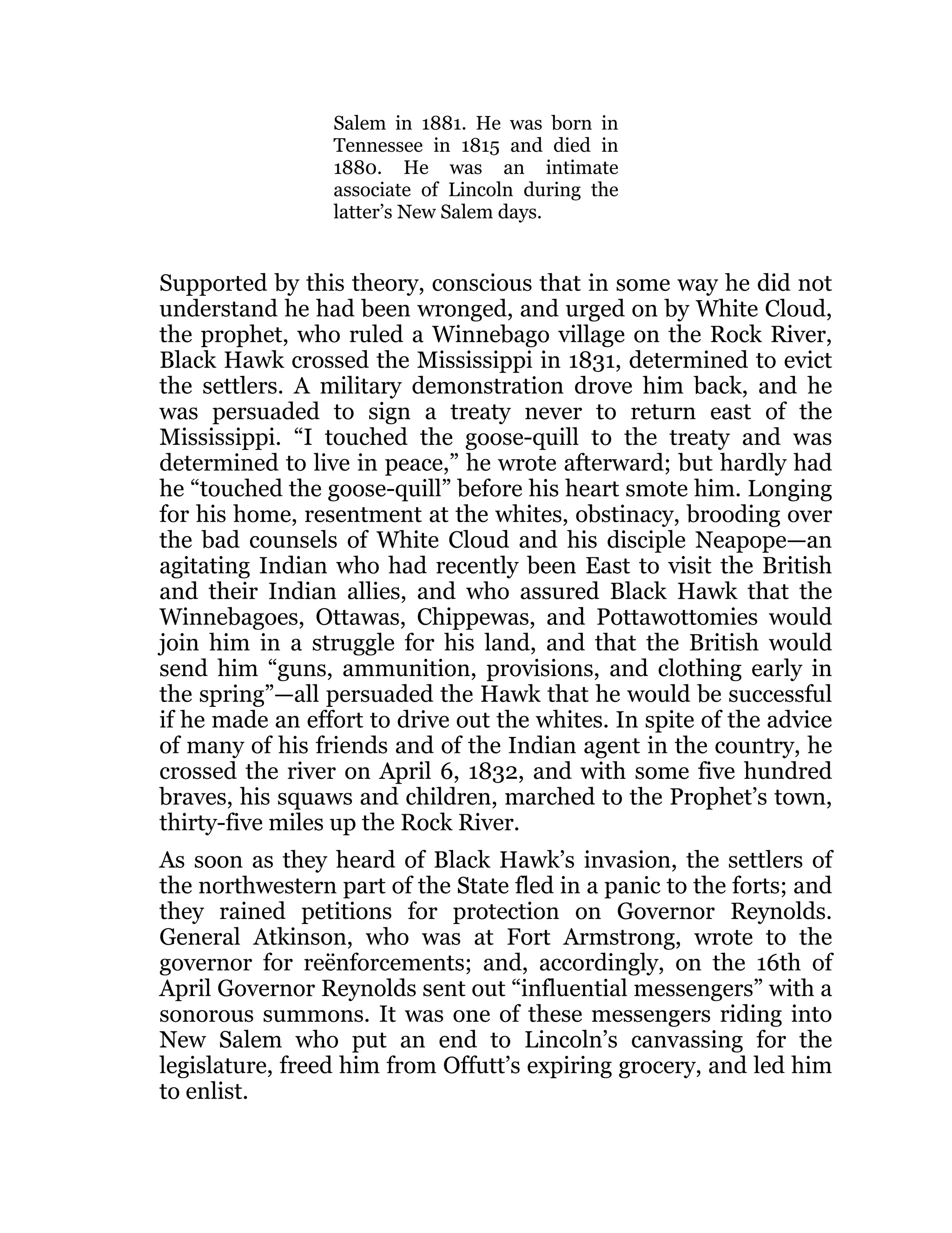 Salem in 1881. He was born in
Tennessee in 1815 and died in
1880. He was an intimate
associate of Lincoln during the
latter’s New Salem days.
Supported by this theory, conscious that in some way he did not
understand he had been wronged, and urged on by White Cloud,
the prophet, who ruled a Winnebago village on the Rock River,
Black Hawk crossed the Mississippi in 1831, determined to evict
the settlers. A military demonstration drove him back, and he
was persuaded to sign a treaty never to return east of the
Mississippi. “I touched the goose-quill to the treaty and was
determined to live in peace,” he wrote afterward; but hardly had
he “touched the goose-quill” before his heart smote him. Longing
for his home, resentment at the whites, obstinacy, brooding over
the bad counsels of White Cloud and his disciple Neapope—an
agitating Indian who had recently been East to visit the British
and their Indian allies, and who assured Black Hawk that the
Winnebagoes, Ottawas, Chippewas, and Pottawottomies would
join him in a struggle for his land, and that the British would
send him “guns, ammunition, provisions, and clothing early in
the spring”—all persuaded the Hawk that he would be successful
if he made an effort to drive out the whites. In spite of the advice
of many of his friends and of the Indian agent in the country, he
crossed the river on April 6, 1832, and with some five hundred
braves, his squaws and children, marched to the Prophet’s town,
thirty-five miles up the Rock River.
As soon as they heard of Black Hawk’s invasion, the settlers of
the northwestern part of the State fled in a panic to the forts; and
they rained petitions for protection on Governor Reynolds.
General Atkinson, who was at Fort Armstrong, wrote to the
governor for reënforcements; and, accordingly, on the 16th of
April Governor Reynolds sent out “influential messengers” with a
sonorous summons. It was one of these messengers riding into
New Salem who put an end to Lincoln’s canvassing for the
legislature, freed him from Offutt’s expiring grocery, and led him
to enlist.
 