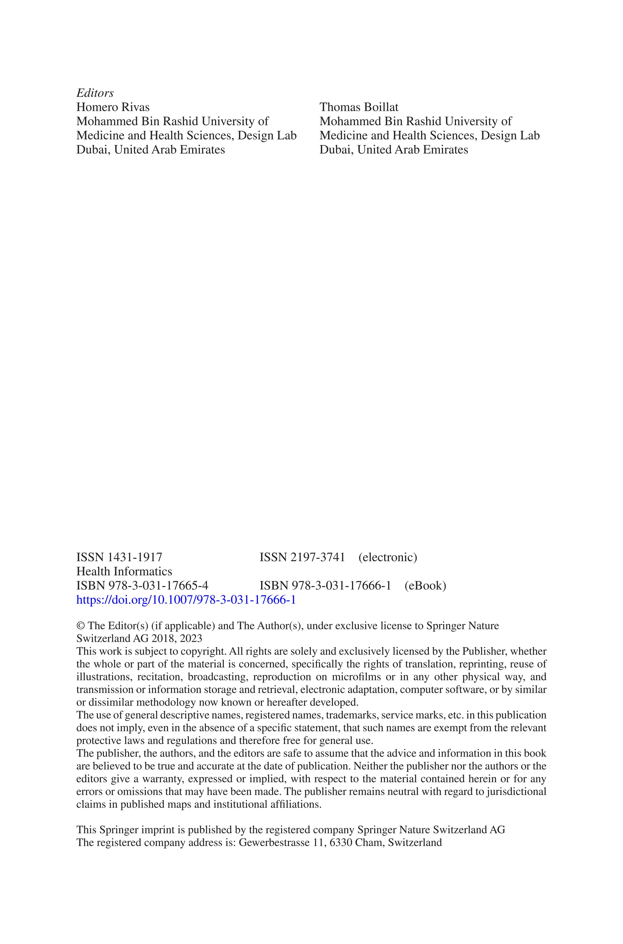 ISSN 1431-1917	    ISSN 2197-3741 (electronic)
Health Informatics
ISBN 978-3-031-17665-4    ISBN 978-3-031-17666-1 (eBook)
https://doi.org/10.1007/978-3-031-17666-1
© The Editor(s) (if applicable) and The Author(s), under exclusive license to Springer Nature
Switzerland AG 2018, 2023
This work is subject to copyright. All rights are solely and exclusively licensed by the Publisher, whether
the whole or part of the material is concerned, specifically the rights of translation, reprinting, reuse of
illustrations, recitation, broadcasting, reproduction on microfilms or in any other physical way, and
transmission or information storage and retrieval, electronic adaptation, computer software, or by similar
or dissimilar methodology now known or hereafter developed.
The use of general descriptive names, registered names, trademarks, service marks, etc. in this publication
does not imply, even in the absence of a specific statement, that such names are exempt from the relevant
protective laws and regulations and therefore free for general use.
The publisher, the authors, and the editors are safe to assume that the advice and information in this book
are believed to be true and accurate at the date of publication. Neither the publisher nor the authors or the
editors give a warranty, expressed or implied, with respect to the material contained herein or for any
errors or omissions that may have been made. The publisher remains neutral with regard to jurisdictional
claims in published maps and institutional affiliations.
This Springer imprint is published by the registered company Springer Nature Switzerland AG
The registered company address is: Gewerbestrasse 11, 6330 Cham, Switzerland
Editors
Homero Rivas
Mohammed Bin Rashid University of
Medicine and Health Sciences, Design Lab
Dubai, United Arab Emirates
Thomas Boillat
Mohammed Bin Rashid University of
Medicine and Health Sciences, Design Lab
Dubai, United Arab Emirates
 