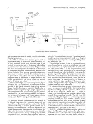 and compact so that it can be used in portable and wireless
charging applications.
In order to achieve more received power and an
improved eﬃciency of the rectiﬁer, both transmitting and
receiving antennas should have high gain. One of the
methods to increase the gain of the antenna is by making
an antenna array. The array increases the RF power avail-
able at the rectiﬁer input, but it also results in the increase
of antenna size rendering it unsuitable for portable appli-
cations. Similarly, if the antenna is omnidirectional, then
it can receive radiations from all the directions; however,
its gain will be lower. These are some of the common
trade-oﬀs faced by researchers to achieve antennas that
exhibit high eﬃciencies and output voltage, the ultimate
goal of RF energy harvesting.
Several antenna types such as microstrip antenna, dipole,
monopole, and Yagi-Uda antenna are used as the receiving
antenna for RF energy harvesting. Most of the antenna
designs found in literature are microstrip based owing to
their low proﬁle, compactness, light weight, high eﬃciency,
low cost, easy fabrication, and conformity to planar and non-
planar surfaces. The most commonly used microstrip anten-
nas are square, rectangular, and circular patch antennas
mainly due to their low cross-polarization levels [5].
2.2. Matching Network. Impedance-matching network is
an integral requirement in a rectenna design and was
found between the antenna and the rectiﬁer. The RF-DC
conversion eﬃciency of rectenna greatly depends on its
impedance-matching network. The design of matching net-
work is challenging and requires several considerations. This
is due to the fact that the input impedance values of rectiﬁer
circuit as well as antenna change with frequency. Further
complexity is added due to the power-dependent behaviour
of rectiﬁer’s input impedance; therefore, a broadband or mul-
tiband impedance-matching network needs to be designed
for impedance matching over a wide range of frequencies
and input power level.
The matching networks for the rectenna can be imple-
mented using lumped elements or distributed microstrip
lines. Each method of implementation has its own trade-
oﬀs. The quality factor Q of the lumped element-based
matching circuit is lower as compared to the distributed line
network, thus oﬀering wider bandwidths. However, at fre-
quencies higher than 1 GHz, the lumped components are
not suitable due to the parasitic eﬀects associated with them.
Thus, microstrip line-based matching circuits are used at
higher frequencies. The matching network is designed in
such a way that the input impedance of the antenna is the
complex conjugate of the input impedance of the rectiﬁer
circuit at a speciﬁed input power level.
A number of matching networks have appeared in lit-
erature for rectenna circuits. In [10], a dual-band bandpass
impedance-matching network is proposed which is suit-
able for a load range of 1 kΩ to 10 kΩ. As shown in
Figure 4, the proposed matching network is a sixth-order
lumped element-matching network. The 4th order LC
bandpass-matching topology is used for matching at the ﬁrst
frequency while the 2nd order modiﬁed L-network is used
for impedance matching at the second frequency. An addi-
tional microstrip transmission line and a shunt radial stub
are inserted between the inductors L3 and L4. The function
of this additional section is to maintain the performance of
the rectiﬁer over a wide range of load values.
In [11], a broadband impedance matching is presented
(Figure 5). The upper branch consists of a radial stub, a
shorted stub, and a 6 nH chip inductor for impedance match-
ing to 1.8 GHz and 2.5 GHz. The lower branch consists of a
RF combining
network
Multiple
antennas
Ambient
RF energy
Broadband or
multiband
impedance-matching
network
broadband or
multiband
rectifier
Bandpass
filter
Low-pass
filter
Power storage
power
management
module
Load
Figure 3: Block diagram of a rectenna.
4 International Journal of Antennas and Propagation
 