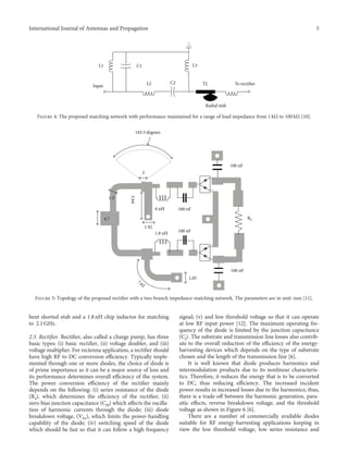 bent shorted stub and a 1.8 nH chip inductor for matching
to 2.1 GHz.
2.3. Rectiﬁer. Rectiﬁer, also called a charge pump, has three
basic types: (i) basic rectiﬁer, (ii) voltage doubler, and (iii)
voltage multiplier. For rectenna application, a rectiﬁer should
have high RF to DC conversion eﬃciency. Typically imple-
mented through one or more diodes, the choice of diode is
of prime importance as it can be a major source of loss and
its performance determines overall eﬃciency of the system.
The power conversion eﬃciency of the rectiﬁer mainly
depends on the following: (i) series resistance of the diode
(Rs), which determines the eﬃciency of the rectiﬁer; (ii)
zero-bias junction capacitance (Cj0) which aﬀects the oscilla-
tion of harmonic currents through the diode; (iii) diode
breakdown voltage, (Vbr), which limits the power-handling
capability of the diode; (iv) switching speed of the diode
which should be fast so that it can follow a high frequency
signal; (v) and low threshold voltage so that it can operate
at low RF input power [12]. The maximum operating fre-
quency of the diode is limited by the junction capacitance
(Cj). The substrate and transmission line losses also contrib-
ute to the overall reduction of the eﬃciency of the energy-
harvesting devices which depends on the type of substrate
chosen and the length of the transmission line [6].
It is well known that diode produces harmonics and
intermodulation products due to its nonlinear characteris-
tics. Therefore, it reduces the energy that is to be converted
to DC, thus reducing eﬃciency. The increased incident
power results in increased losses due to the harmonics; thus,
there is a trade-oﬀ between the harmonic generation, para-
sitic eﬀects, reverse breakdown voltage, and the threshold
voltage as shown in Figure 6 [6].
There are a number of commercially available diodes
suitable for RF energy-harvesting applications keeping in
view the low threshold voltage, low series resistance and
L1 C1
C2
L2
L3
TL
Radial stub
To rectifier
Input
Figure 4: The proposed matching network with performance maintained for a range of load impedance from 1 kΩ to 100 kΩ [10].
4.7
1.3
5.64
1.92
1.8 nH
6 nH
143.3 degrees
100 nF
1.05
7.62
100 nF
100 nF
100 nF
RL
2
Figure 5: Topology of the proposed rectiﬁer with a two-branch impedance-matching network. The parameters are in unit: mm [11].
5
International Journal of Antennas and Propagation
 