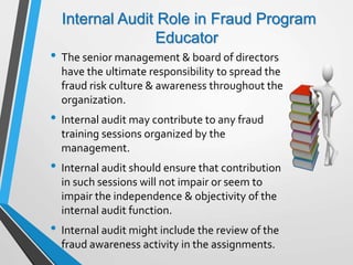 Internal Audit Role in Fraud Program
Educator
• The senior management & board of directors
have the ultimate responsibility to spread the
fraud risk culture & awareness throughout the
organization.
• Internal audit may contribute to any fraud
training sessions organized by the
management.
• Internal audit should ensure that contribution
in such sessions will not impair or seem to
impair the independence & objectivity of the
internal audit function.
• Internal audit might include the review of the
fraud awareness activity in the assignments.
 