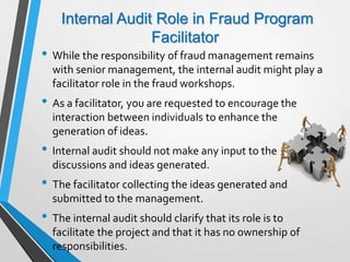 Internal Audit Role in Fraud Program
Facilitator
• While the responsibility of fraud management remains
with senior management, the internal audit might play a
facilitator role in the fraud workshops.
• As a facilitator, you are requested to encourage the
interaction between individuals to enhance the
generation of ideas.
• Internal audit should not make any input to the
discussions and ideas generated.
• The facilitator collecting the ideas generated and
submitted to the management.
• The internal audit should clarify that its role is to
facilitate the project and that it has no ownership of
responsibilities.
 