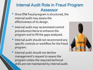Internal Audit Role in Fraud Program
Assessor
• Once the fraud program is structured, the
internal audit may assess the
effectiveness of its design.
• Internal audit may recommend control
procedures/criteria to enhance the
program and to fill the gaps analyzed.
• Internal audit should not recommend any
specific controls or workflow for the fraud
program.
• Internal audit should not decline
management’s request to assess the
program unless the required technical
skills are not maintained by internal audit.
 