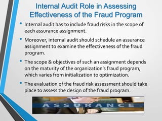 Internal Audit Role in Assessing
Effectiveness of the Fraud Program
• Internal audit has to include fraud risks in the scope of
each assurance assignment.
• Moreover, internal audit should schedule an assurance
assignment to examine the effectiveness of the fraud
program.
• The scope & objectives of such an assignment depends
on the maturity of the organization’s fraud program,
which varies from initialization to optimization.
• The evaluation of the fraud risk assessment should take
place to assess the design of the fraud program.
 
