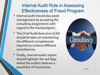 Internal Audit Role in Assessing
Effectiveness of Fraud Program
• Internal audit should also assist
management by accepting the
consulting assignments with
regard to the fraud program.
• The Chief Audit Executive (CAE)
should be keen on maintaining
the different competencies
required to conduct different
consultancies.
• Finally, internal audit’s report
should highlight the red flags
where the auditor believes a
possibility of fraud exists. 5/7/2016
 