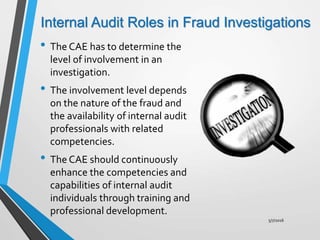 Internal Audit Roles in Fraud Investigations
• The CAE has to determine the
level of involvement in an
investigation.
• The involvement level depends
on the nature of the fraud and
the availability of internal audit
professionals with related
competencies.
• The CAE should continuously
enhance the competencies and
capabilities of internal audit
individuals through training and
professional development.
5/7/2016
 