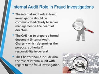 Internal Audit Role in Fraud Investigations
• The internal audit role in fraud
investigation should be
communicated clearly to senior
management & the board of
directors.
• The CAE has to prepare a formal
document (Internal Audit
Charter), which determines the
purpose, authority &
responsibility in general.
• The Charter should include also
the role of internal audit with
regard to the fraud investigation.
 