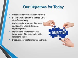 Our Objectives for Today
• Understand governance and its tools.
• Become familiar with theThree Lines
of Defense theory.
• Understand the nature of internal
audit and its related standards
regarding fraud.
• Increase the awareness of the
importance of internal audit with
regards to fraud.
• Discover new tips for internal auditors.
 