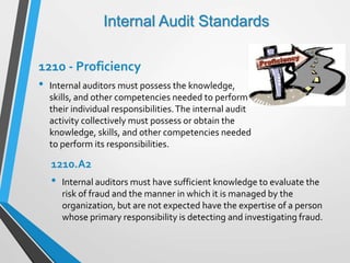 Internal Audit Standards
1210 - Proficiency
• Internal auditors must possess the knowledge,
skills, and other competencies needed to perform
their individual responsibilities.The internal audit
activity collectively must possess or obtain the
knowledge, skills, and other competencies needed
to perform its responsibilities.
1210.A2
• Internal auditors must have sufficient knowledge to evaluate the
risk of fraud and the manner in which it is managed by the
organization, but are not expected have the expertise of a person
whose primary responsibility is detecting and investigating fraud.
 