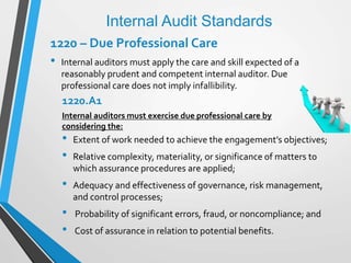 Internal Audit Standards
1220 – Due Professional Care
• Internal auditors must apply the care and skill expected of a
reasonably prudent and competent internal auditor. Due
professional care does not imply infallibility.
1220.A1
Internal auditors must exercise due professional care by
considering the:
• Extent of work needed to achieve the engagement’s objectives;
• Relative complexity, materiality, or significance of matters to
which assurance procedures are applied;
• Adequacy and effectiveness of governance, risk management,
and control processes;
• Probability of significant errors, fraud, or noncompliance; and
• Cost of assurance in relation to potential benefits.
 