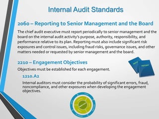 Internal Audit Standards
2060 – Reporting to Senior Management and the Board
The chief audit executive must report periodically to senior management and the
board on the internal audit activity’s purpose, authority, responsibility, and
performance relative to its plan. Reporting must also include significant risk
exposures and control issues, including fraud risks, governance issues, and other
matters needed or requested by senior management and the board.
2210 – Engagement Objectives
Objectives must be established for each engagement.
1210.A2
Internal auditors must consider the probability of significant errors, fraud,
noncompliance, and other exposures when developing the engagement
objectives.
 