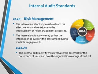 Internal Audit Standards
2120 – Risk Management
• The internal audit activity must evaluate the
effectiveness and contribute to the
improvement of risk management processes.
• The internal audit activity may gather the
information to support this assessment during
multiple engagements.
2120.A2
• The internal audit activity must evaluate the potential for the
occurrence of fraud and how the organization manages fraud risk.
 