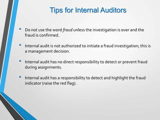 Tips for Internal Auditors
• Do not use the word fraud unless the investigation is over and the
fraud is confirmed.
• Internal audit is not authorized to initiate a fraud investigation; this is
a management decision.
• Internal audit has no direct responsibility to detect or prevent fraud
during assignments.
• Internal audit has a responsibility to detect and highlight the fraud
indicator (raise the red flag).
 