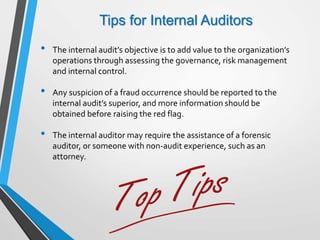 Tips for Internal Auditors
• The internal audit’s objective is to add value to the organization’s
operations through assessing the governance, risk management
and internal control.
• Any suspicion of a fraud occurrence should be reported to the
internal audit’s superior, and more information should be
obtained before raising the red flag.
• The internal auditor may require the assistance of a forensic
auditor, or someone with non-audit experience, such as an
attorney.
 