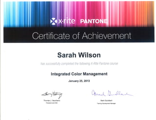 Sarah Wilson
has successfully completed the following X-Rite Pantone caurse
lntegrated Color Management
January 25,2013
¿L-w Qr,'*.Å .lJ-,M^.- o,4.-
Thomas J. Vacchiano
President and CEO
Mark Gundlach
Training Development Manager
 