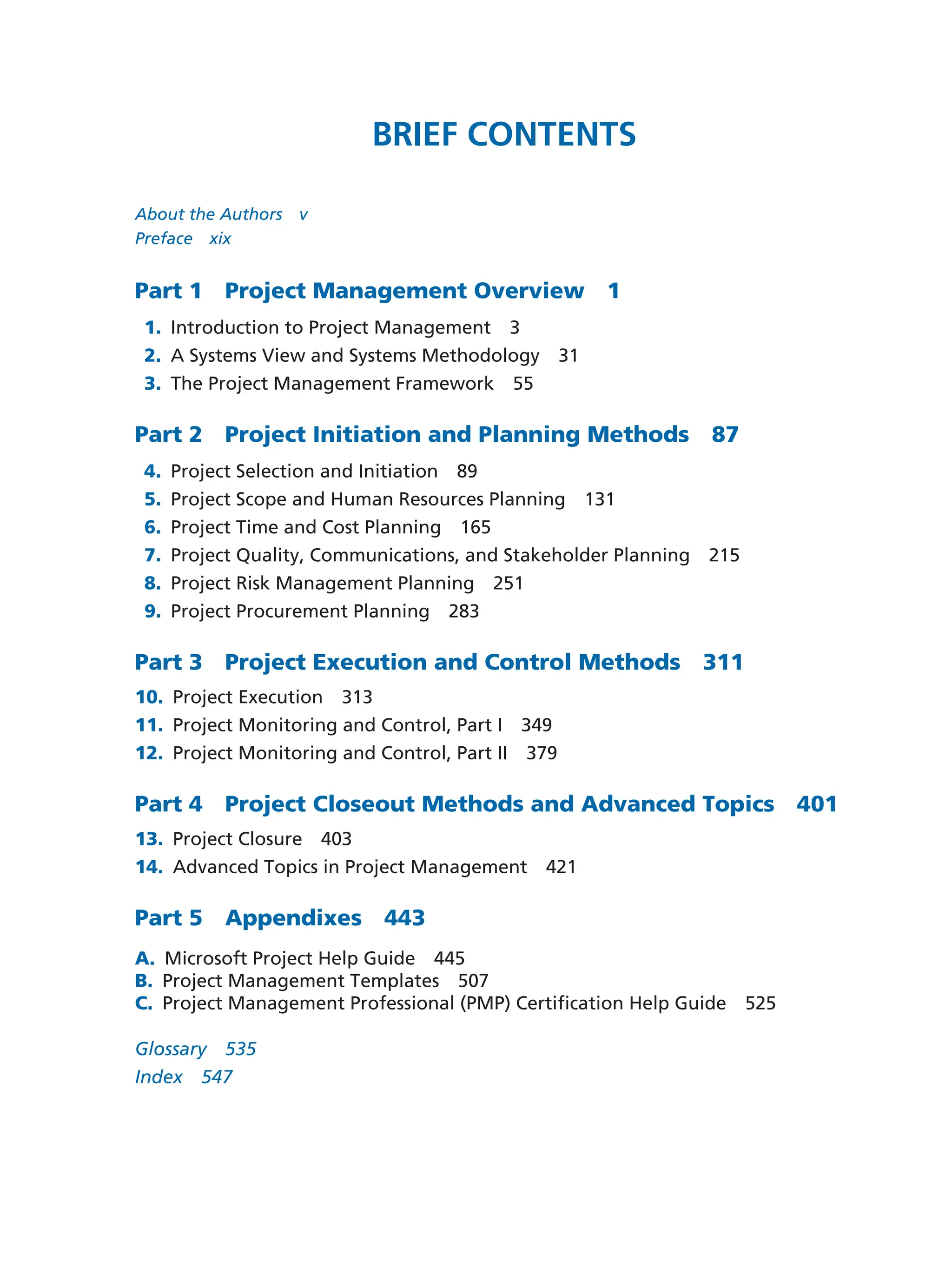 Brief Contents
About the Authors   v
Preface  xix
Part 1  Project Management Overview  1
1. Introduction to Project Management   3
2. A Systems View and Systems Methodology   31
3. The Project Management Framework   55
Part 2   Project Initiation and Planning Methods   87
4. Project Selection and Initiation   89
5. Project Scope and Human Resources Planning   131
6. Project Time and Cost Planning   165
7. Project Quality, Communications, and Stakeholder Planning   215
8. Project Risk Management Planning   251
9. Project Procurement Planning  283
Part 3   Project Execution and Control Methods   311
10. Project Execution  313
11. Project Monitoring and Control, Part I   349
12. Project Monitoring and Control, Part II   379
Part 4   Project Closeout Methods and Advanced Topics   401
13. Project Closure  403
14. Advanced Topics in Project Management   421
Part 5  Appendixes  443
A. Microsoft Project Help Guide  445
B. Project Management Templates  507
C. Project Management Professional (PMP) Certification Help Guide  525
Glossary  535
Index  547
 