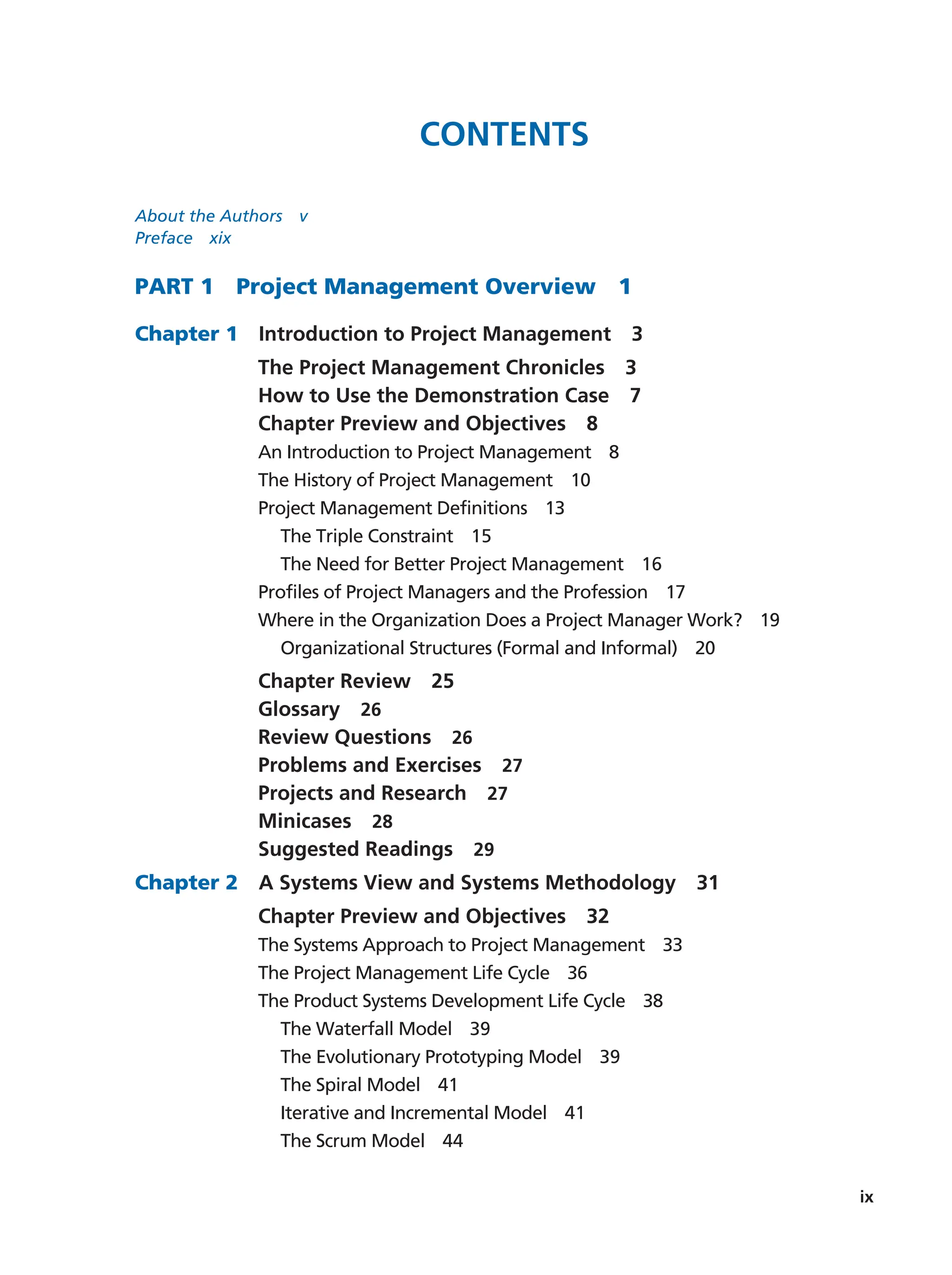 ix
Contents
About the Authors   v
Preface  xix
Part 1   Project Management Overview   1
Chapter 1  Introduction to Project Management   3
The Project Management Chronicles   3
How to Use the Demonstration Case   7
Chapter Preview and Objectives   8
An Introduction to Project Management   8
The History of Project Management   10
Project Management Definitions   13
The Triple Constraint   15
The Need for Better Project Management   16
Profiles of Project Managers and the Profession   17
Where in the Organization Does a Project Manager Work?   19
Organizational Structures (Formal and Informal)   20
Chapter Review  25
Glossary  26
Review Questions   26
Problems and Exercises   27
Projects and Research   27
Minicases  28
Suggested Readings   29
Chapter 2  A Systems View and Systems Methodology   31
Chapter Preview and Objectives   32
The Systems Approach to Project Management   33
The Project Management Life Cycle   36
The Product Systems Development Life Cycle   38
The Waterfall Model   39
The Evolutionary Prototyping Model   39
The Spiral Model   41
Iterative and Incremental Model   41
The Scrum Model   44
 