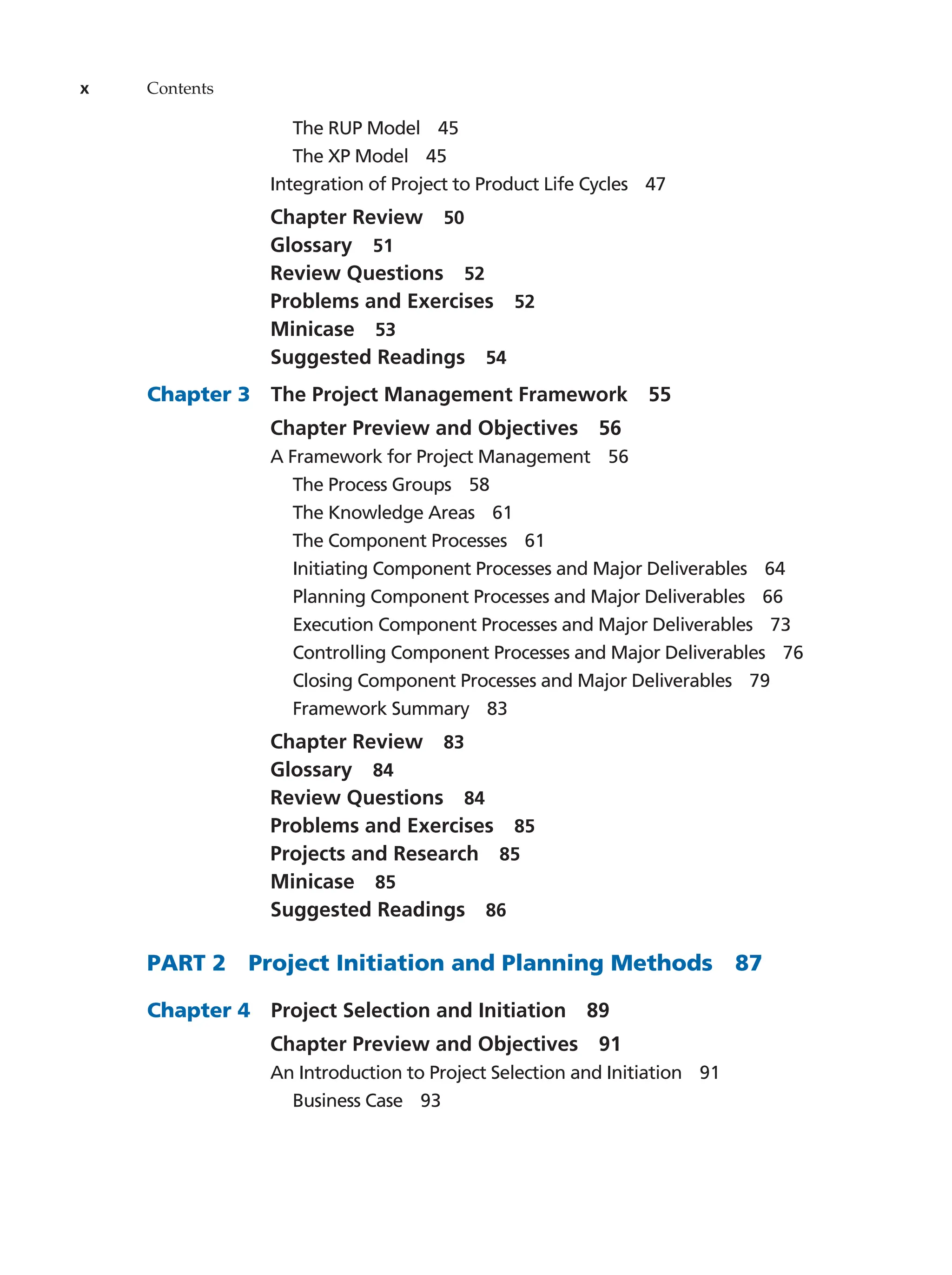 x Contents
The RUP Model   45
The XP Model   45
Integration of Project to Product Life Cycles   47
Chapter Review   50
Glossary  51
Review Questions   52
Problems and Exercises   52
Minicase  53
Suggested Readings   54
Chapter 3  The Project Management Framework   55
Chapter Preview and Objectives   56
A Framework for Project Management   56
The Process Groups   58
The Knowledge Areas   61
The Component Processes   61
Initiating Component Processes and Major Deliverables   64
Planning Component Processes and Major Deliverables   66
Execution Component Processes and Major Deliverables   73
Controlling Component Processes and Major Deliverables   76
Closing Component Processes and Major Deliverables   79
Framework Summary   83
Chapter Review   83
Glossary  84
Review Questions   84
Problems and Exercises   85
Projects and Research   85
Minicase  85
Suggested Readings   86
PART 2   Project Initiation and Planning Methods   87
Chapter 4   Project Selection and Initiation   89
Chapter Preview and Objectives   91
An Introduction to Project Selection and Initiation   91
Business Case   93
 