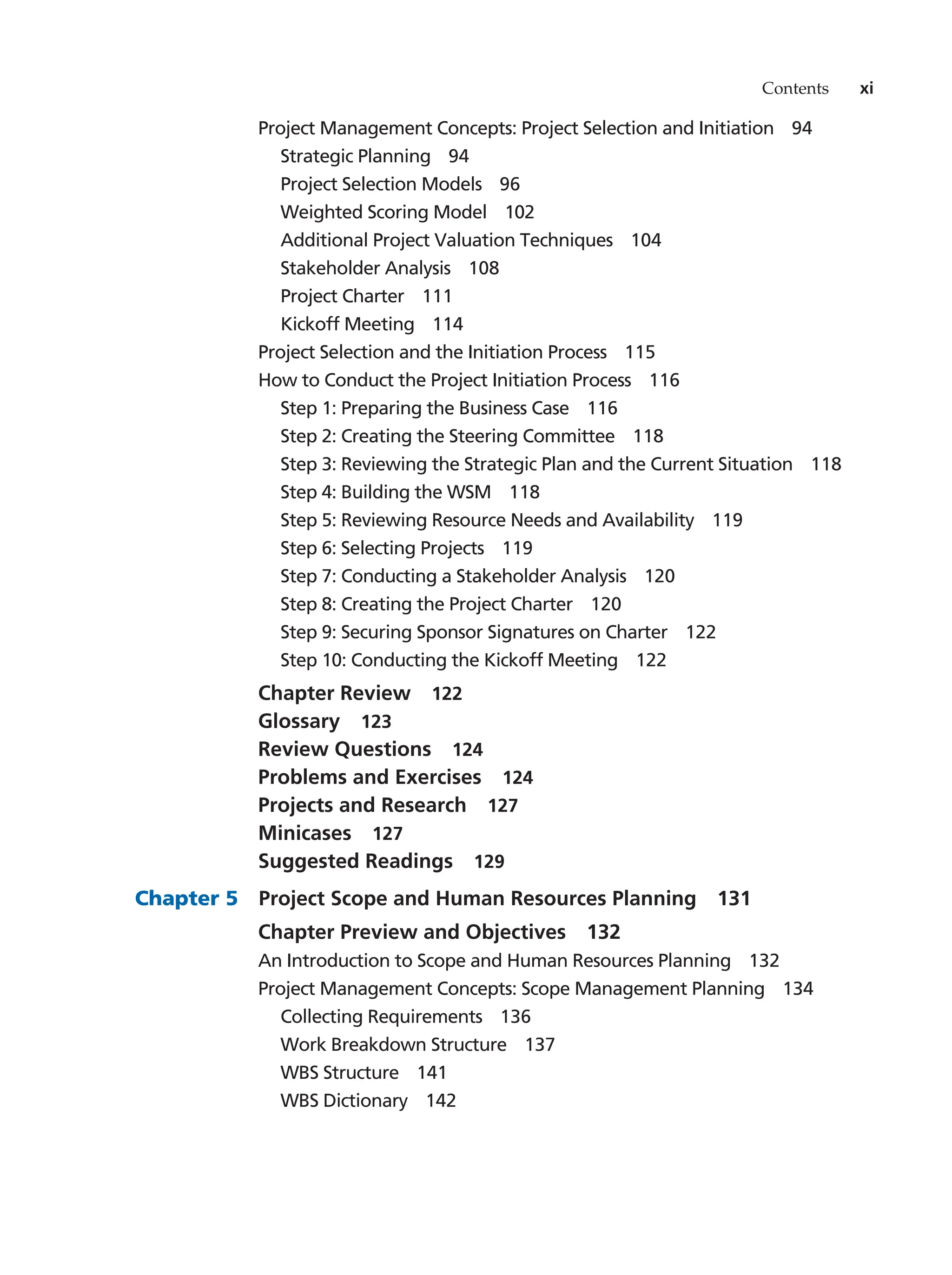 Contents xi
Project Management Concepts: Project Selection and Initiation   94
Strategic Planning   94
Project Selection Models   96
Weighted Scoring Model   102
Additional Project Valuation Techniques   104
Stakeholder Analysis   108
Project Charter   111
Kickoff Meeting   114
Project Selection and the Initiation Process   115
How to Conduct the Project Initiation Process   116
Step 1: Preparing the Business Case   116
Step 2: Creating the Steering Committee   118
Step 3: Reviewing the Strategic Plan and the Current Situation   118
Step 4: Building the WSM   118
Step 5: Reviewing Resource Needs and Availability   119
Step 6: Selecting Projects   119
Step 7: Conducting a Stakeholder Analysis   120
Step 8: Creating the Project Charter   120
Step 9: Securing Sponsor Signatures on Charter   122
Step 10: Conducting the Kickoff Meeting   122
Chapter Review   122
Glossary  123
Review Questions   124
Problems and Exercises   124
Projects and Research   127
Minicases  127
Suggested Readings   129
Chapter 5   Project Scope and Human Resources Planning   131
Chapter Preview and Objectives   132
An Introduction to Scope and Human Resources Planning   132
Project Management Concepts: Scope Management Planning   134
Collecting Requirements   136
Work Breakdown Structure   137
WBS Structure   141
WBS Dictionary   142
 