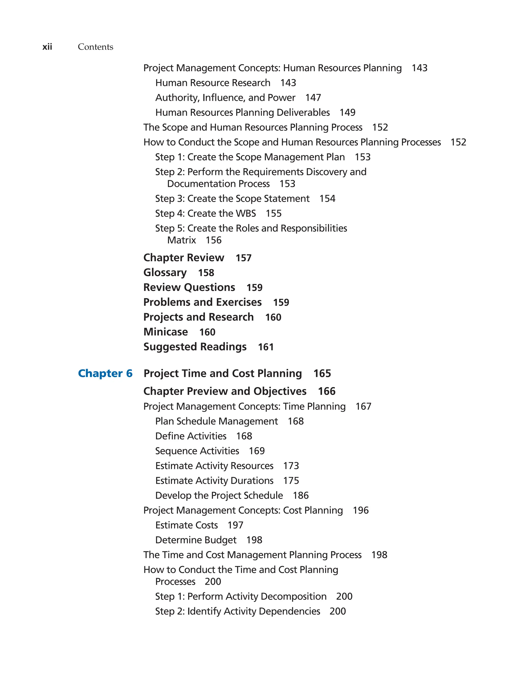 xii Contents
Project Management Concepts: Human Resources Planning   143
Human Resource Research   143
Authority, Influence, and Power   147
Human Resources Planning Deliverables   149
The Scope and Human Resources Planning Process   152
How to Conduct the Scope and Human Resources Planning Processes   152
Step 1: Create the Scope Management Plan   153
Step 2: Perform the Requirements Discovery and
Documentation Process   153
Step 3: Create the Scope Statement   154
Step 4: Create the WBS   155
Step 5: Create the Roles and Responsibilities
Matrix  156
Chapter Review   157
Glossary  158
Review Questions   159
Problems and Exercises   159
Projects and Research   160
Minicase  160
Suggested Readings   161
Chapter 6   Project Time and Cost Planning   165
Chapter Preview and Objectives   166
Project Management Concepts: Time Planning   167
Plan Schedule Management   168
Define Activities   168
Sequence Activities   169
Estimate Activity Resources   173
Estimate Activity Durations   175
Develop the Project Schedule   186
Project Management Concepts: Cost Planning   196
Estimate Costs   197
Determine Budget   198
The Time and Cost Management Planning Process   198
How to Conduct the Time and Cost Planning
Processes  200
Step 1: Perform Activity Decomposition   200
Step 2: Identify Activity Dependencies   200
 