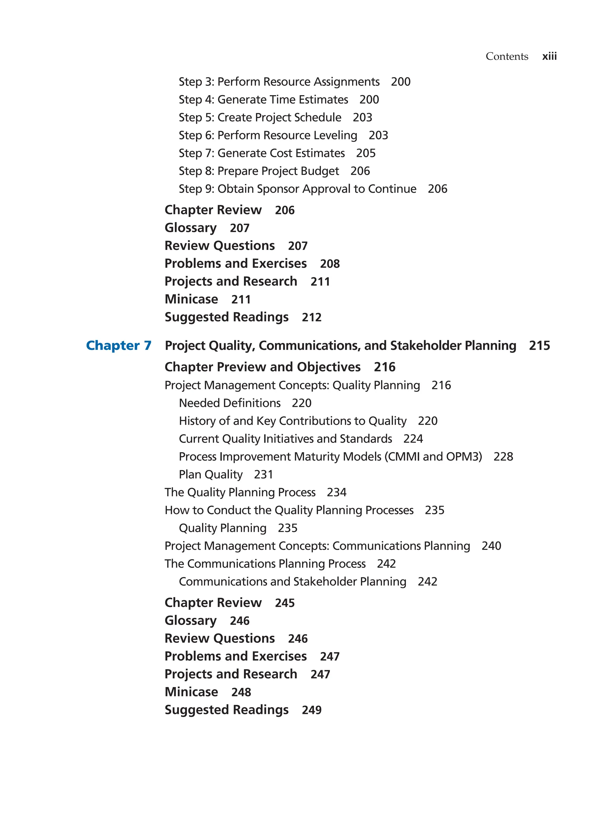 Contents xiii
Step 3: Perform Resource Assignments   200
Step 4: Generate Time Estimates   200
Step 5: Create Project Schedule   203
Step 6: Perform Resource Leveling   203
Step 7: Generate Cost Estimates   205
Step 8: Prepare Project Budget   206
Step 9: Obtain Sponsor Approval to Continue   206
Chapter Review   206
Glossary  207
Review Questions   207
Problems and Exercises   208
Projects and Research   211
Minicase  211
Suggested Readings   212
Chapter 7   Project Quality, Communications, and Stakeholder Planning   215
Chapter Preview and Objectives   216
Project Management Concepts: Quality Planning   216
Needed Definitions   220
History of and Key Contributions to Quality   220
Current Quality Initiatives and Standards   224
Process Improvement Maturity Models (CMMI and OPM3)   228
Plan Quality   231
The Quality Planning Process   234
How to Conduct the Quality Planning Processes   235
Quality Planning   235
Project Management Concepts: Communications Planning   240
The Communications Planning Process   242
Communications and Stakeholder Planning   242
Chapter Review   245
Glossary  246
Review Questions   246
Problems and Exercises   247
Projects and Research   247
Minicase  248
Suggested Readings   249
 