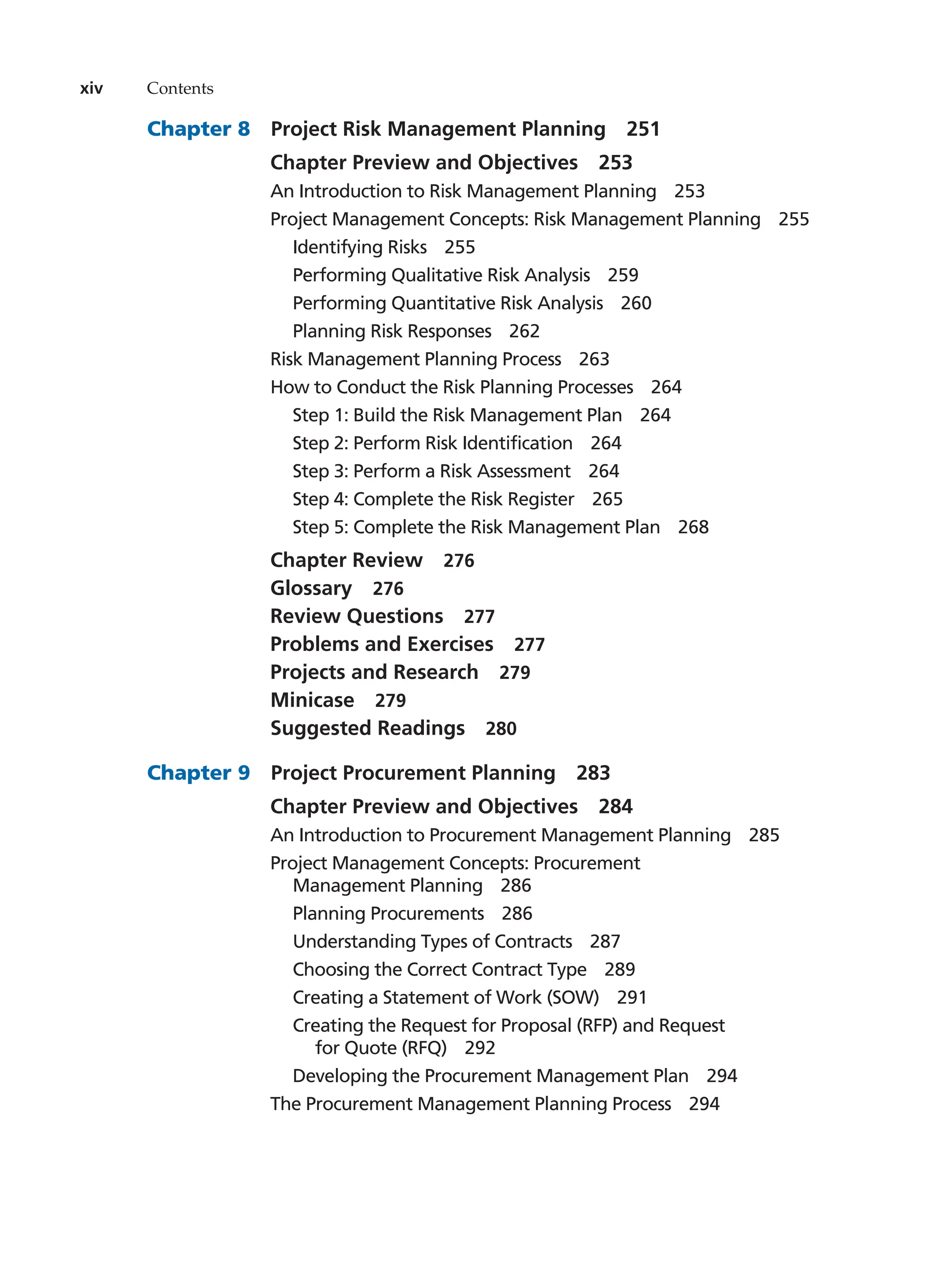xiv Contents
Chapter 8   Project Risk Management Planning   251
Chapter Preview and Objectives   253
An Introduction to Risk Management Planning   253
Project Management Concepts: Risk Management Planning   255
Identifying Risks   255
Performing Qualitative Risk Analysis   259
Performing Quantitative Risk Analysis   260
Planning Risk Responses   262
Risk Management Planning Process   263
How to Conduct the Risk Planning Processes   264
Step 1: Build the Risk Management Plan   264
Step 2: Perform Risk Identification   264
Step 3: Perform a Risk Assessment   264
Step 4: Complete the Risk Register   265
Step 5: Complete the Risk Management Plan   268
Chapter Review   276
Glossary  276
Review Questions   277
Problems and Exercises   277
Projects and Research   279
Minicase  279
Suggested Readings   280
Chapter 9  Project Procurement Planning  283
Chapter Preview and Objectives   284
An Introduction to Procurement Management Planning   285
Project Management Concepts: Procurement
Management Planning   286
Planning Procurements   286
Understanding Types of Contracts   287
Choosing the Correct Contract Type   289
Creating a Statement of Work (SOW)   291
Creating the Request for Proposal (RFP) and Request
for Quote (RFQ)   292
Developing the Procurement Management Plan   294
The Procurement Management Planning Process   294
 
